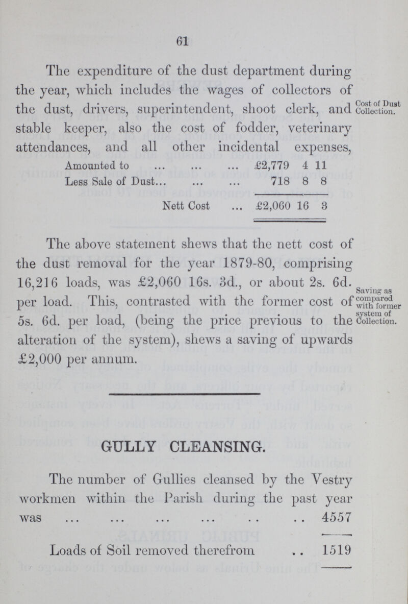 61 The expenditure of the dust department during the year, which includes the wages of collectors of the dust, drivers, superintendent, shoot clerk, and stable keeper, also the cost of fodder, veterinary attendances, and all other incidental expenses, Amounted to £2,779 4 11 Less Sale of Dust 718 8 8 Nett Cost £2,060 16 3 Cost of Dust Collection. The above statement shews that the nett cost of the dust removal for the year 1879-80, comprising 16,216 loads, was £2,060 16s. 3d., or about 2s. 6d. per load. This, contrasted with the former cost of 5s. 6d. per load, (being the price previous to the alteration of the system), shews a saving of upwards £2,000 per annum. Saving as compared with former system of Collection. GULLY CLEANSING. The number of Gullies cleansed by the Vestry workmen within the Parish during the past year was ... ... ... ... . . . . 4557 Loads of Soil removed therefrom . . 1519