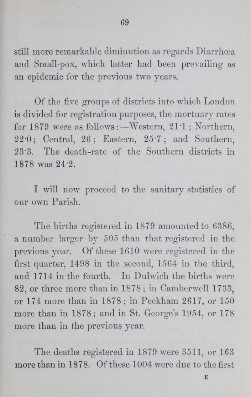 69 still more remarkable diminution as regards Diarrhoea and Small-pox, which latter had been prevailing as an epidemic for the previous two years. Of the five groups of districts into which London is divided for registration purposes, the mortuary rates for 1879 were as follows:—Western, 21.1 ; Northern, 22.0; Central, 26; Eastern, 25.7; and Southern, 23.3. The death-rate of the Southern districts in 1878 was 24.2. I will now proceed to the sanitary statistics of our own Parish. The births registered in 1879 amounted to 6386, a number larger by 505 than that registered in the previous year. Of these 1610 were registered in the first quarter, 1498 in the second, 1564 in the third, and 1714 in the fourth. In Dulwich the births were 82, or three more than in 1878 ; in Camberwell 1733, or 174 more than in 1878 ; in Peckham 2617, or 150 more than in 1878; and in St. George's 1954, or 178 more than in the previous year. The deaths registered in 1879 were 3511, or 163 more than in 1878. Of these 1004 were due to the first