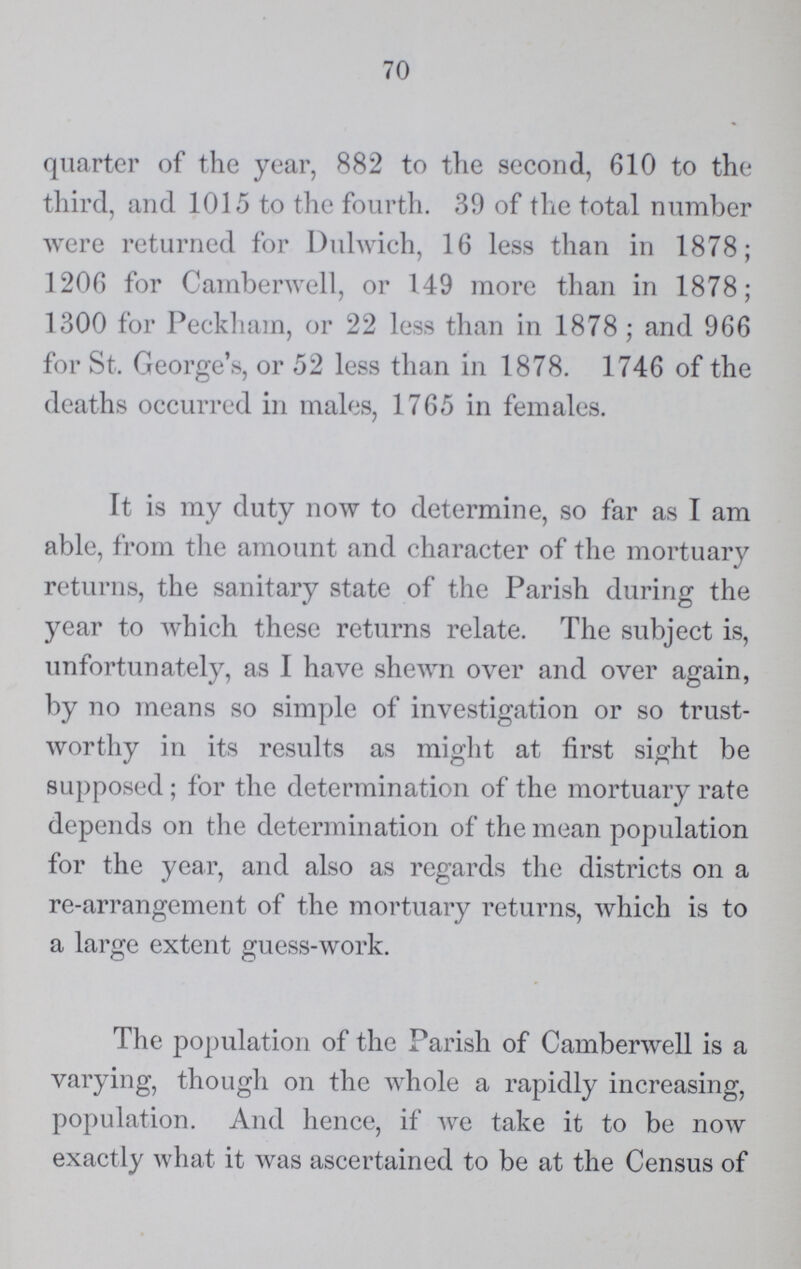70 quarter of the year, 882 to the second, 610 to the third, and 1015 to the fourth. 39 of the total number were returned for Dulwich, 16 less than in 1878; 1206 for Camberwell, or 149 more than in 1878; 1300 for Peckham, or 22 less than in 1878; and 966 for St. George's, or 52 less than in 1878. 1746 of the deaths occurred in males, 1765 in females. It is my duty now to determine, so far as I am able, from the amount and character of the mortuary returns, the sanitary state of the Parish during the year to which these returns relate. The subject is, unfortunately, as I have shewn over and over again, by no means so simple of investigation or so trust worthy in its results as might at first sight be supposed; for the determination of the mortuary rate depends on the determination of the mean population for the year, and also as regards the districts on a re-arrangement of the mortuary returns, which is to a large extent guess-work. The population of the Parish of Camberwell is a varying, though on the whole a rapidly increasing, population. And hence, if we take it to be now exactly what it was ascertained to be at the Census of