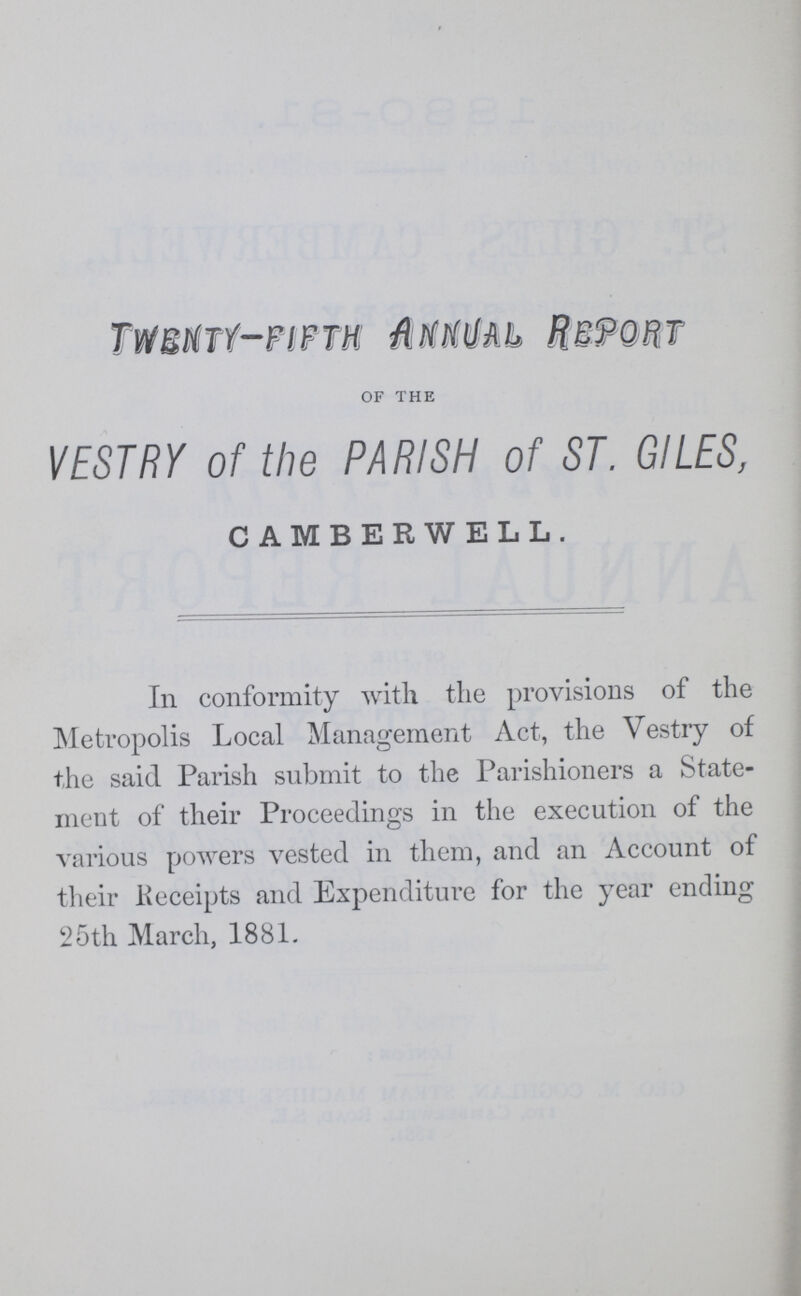 TWENTY—FIFTH ANNUAL REPORT OF THE VESTRY of the PARISH of ST. GILES, CAMBERWELL. In conformity with the provisions of the Metropolis Local Management Act, the Vestry of the said Parish submit to the Parishioners a State ment of their Proceedings in the execution of the various powers vested in them, and an Account of their Keceipts and Expenditure for the year ending 25th March, 1881.