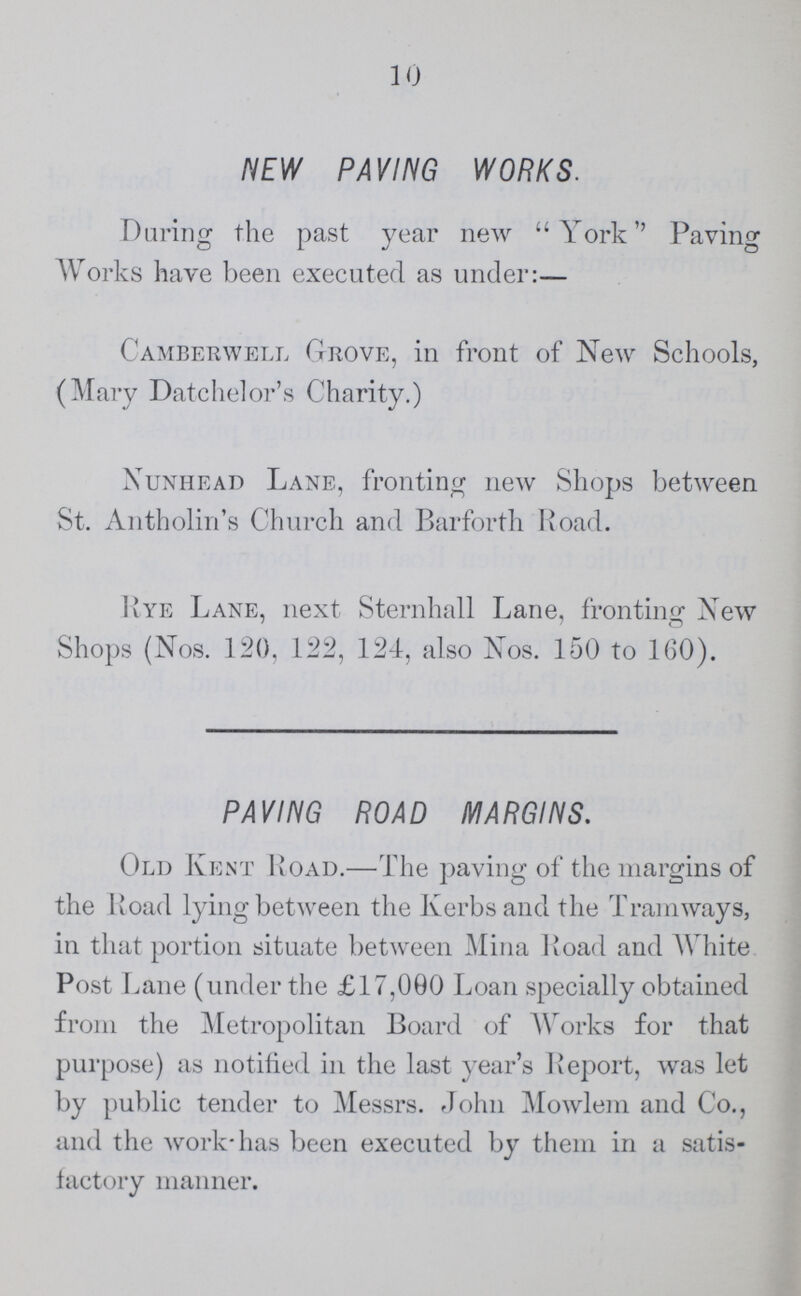 10 NEW PAVING WORKS. During the past year new York'' Paving Works have been executed as under:— Camberwell Grove, in front of New Schools, (Mary Datchelor's Charity.) Nunhead Lane, fronting new Shops between St. Antholin's Church and Barforth Road. Rye Lane, next Sternhall Lane, fronting New Shops (Nos. 120, 122, 124, also Nos. 150 to 160). PAVING ROAD MARGINS. Old Kent Road.—The paving of the margins of the Road lying between the Kerbs and the Tramways, in that portion situate between Mina Road and White Post Lane (under the £17,000 Loan specially obtained from the Metropolitan Board of Works for that purpose) as notified in the last year's Report, was let by public tender to Messrs. John Mowlem and Co., and the work has been executed by them in a satis factory manner.