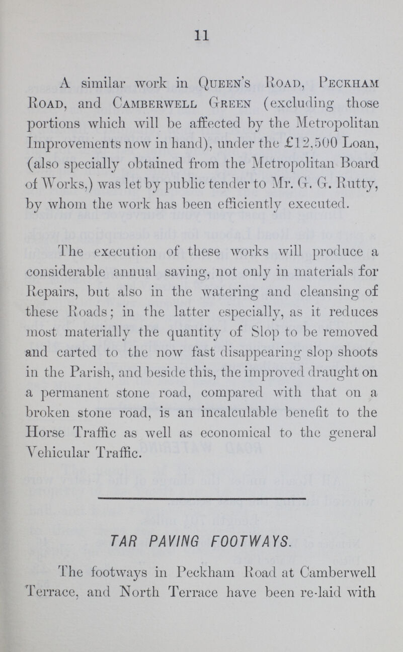 11 A similar work in Queen's Road, Peckham Road, and Camberweel Green (excluding those portions which will be affected by the Metropolitan Improvements now in hand), under the £12,500 Loan, (also specially obtained from the Metropolitan Board of Works,) was let by public tender to Mr. G. G. Rutty, by whom the work has been efficiently executed. The execution of these works will produce a considerable annual saving, not only in materials for Repairs, but also in the watering and cleansing of these Roads; in the latter especially, as it reduces most materially the quantity of Slop to be removed and carted to the now fast disappearing slop shoots in the Parish, and beside this, the improved draught on a permanent stone road, compared with that on a broken stone road, is an incalculable benefit to the Horse Traffic as well as economical to the general Vehicular Traffic. TAR PAVING FOOTWAYS. The footways in Peckham Road at Camberwell Terrace, and North Terrace have been re-laid with