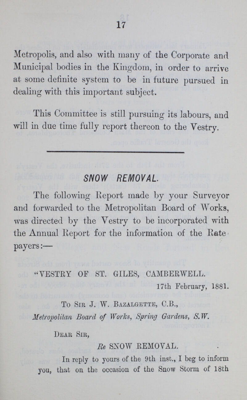 17 Metropolis, and also with many of the Corporate and Municipal bodies in the Kingdom, in order to arrive at some definite system to be in future pursued in dealing with this important subject. This Committee is still pursuing its labours, and will in due time fully report thereon to the Vestry. SNOW REMOVAL The following Report made by your Surveyor and forwarded to the Metropolitan Board of AVorks, was directed by the Vestry to be incorporated with the Annual Report for the information of the Rate payers:— VESTRY OF ST. GILES, CAMBERWELL. 17th February, 1881. To Sir J. W. Bazalgette, C.B., Metropolitan Board of Works, Spring Gardens, S.W. Dear Sir, Re SNOW REMOVAL. In reply to yours of the 9th inst., I beg to inform you, that on the occasion of the Snow Storm of 18th