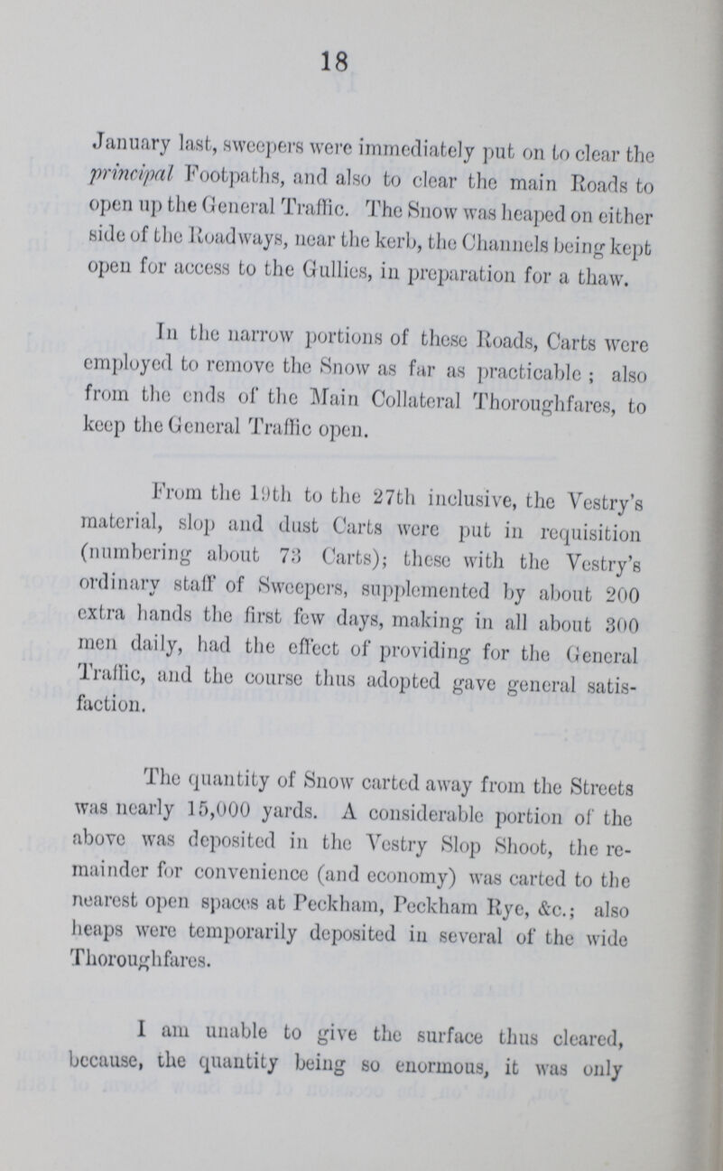 18 January last, sweepers were immediately put on to clear the principal Footpaths, and also to clear the main Roads to open up the General Traffic. The Snow was heaped on either side of the Roadways, near the kerb, the Channels being kept open for access to the Gullies, in preparation for a thaw. In the narrow portions of these Roads, Carts were employed to remove the Snow as far as practicable ; also from the ends of the Main Collateral Thoroughfares, to keep the General Traffic open. From the 19th to the 27th inclusive, the Vestry's material, slop and dust Carts were put in requisition (numbering about 73 Carts); these with the Vestry's ordinary staff of Sweepers, supplemented by about 200 extra hands the first few days, making in all about 300 men daily, had the effect of providing for the General Traffic, and the course thus adopted gave general satis faction. The quantity of Snow carted away from the Streets was nearly 15,000 yards. A considerable portion of the above was deposited in the Vestry Slop Shoot, the re mainder for convenience (and economy) was carted to the nearest open spaces at Peckham, Peckham Rye, &c.; also heaps were temporarily deposited in several of the wide Thoroughfares. I am unable to give the surface thus cleared, because, the quantity being so enormous, it was only