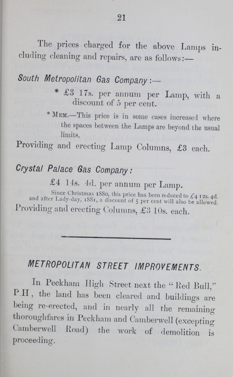 21 The prices charged for the above Lamps in cluding cleaning and repairs, are as follows:— South Metropolitan Gas Company:— * £3 17s. per annum per Lamp, with a discount of 5 per cent. * Mem.—This price is in some cases increased where the spaces between the Lamps are beyond the usual limits. Providing and erecting Lamp Columns, £3 each. Crystal Palace Gas Company: £4 14s. 4d. per annum per Lamp. Since Christmas 1880, this price has been reduced to 12s. 4d. and after Lady-day, 1881, a discount of 5 per cent will also be allowed. Providing and erecting Columns, £3 10s. each. METROPOLITAN STREET IMPROVEMENTS. In Peckham High Street next the Red Bull, P. H, the land has been cleared and buildings are being re-erected, and in nearly all the remaining thoroughfares in Peckham and Camberwell (excepting Camberwell Road) the work of demolition is proceeding.