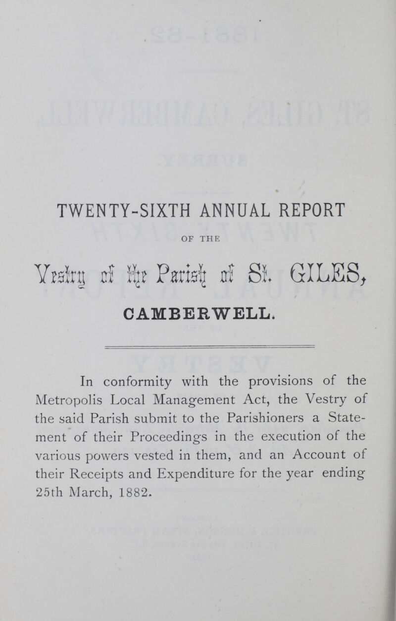 TWENTY-SIXTH ANNUAL REPORT OF THE Vestry of the Parish of St GILES, CAMBERWELL. In conformity with the provisions of the Metropolis Local Management Act, the Vestry of the said Parish submit to the Parishioners a State ment of their Proceedings in the execution of the various powers vested in them, and an Account of their Receipts and Expenditure for the year ending 25th March, 1882.