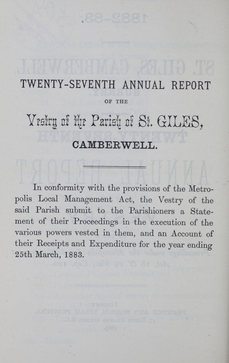 TWENTY-SEVENTH ANNUAL REPORT OF THE Vestry of the St. GILES, CAMBERWELL. In conformity with the provisions of the Metro polis Local Management Act, the Vestry of the said Parish submit to the Parishioners a State ment of their Proceedings in the execution of the various powers vested in them, and an Account of their Receipts and Expenditure for the year ending 25th March, 1883.