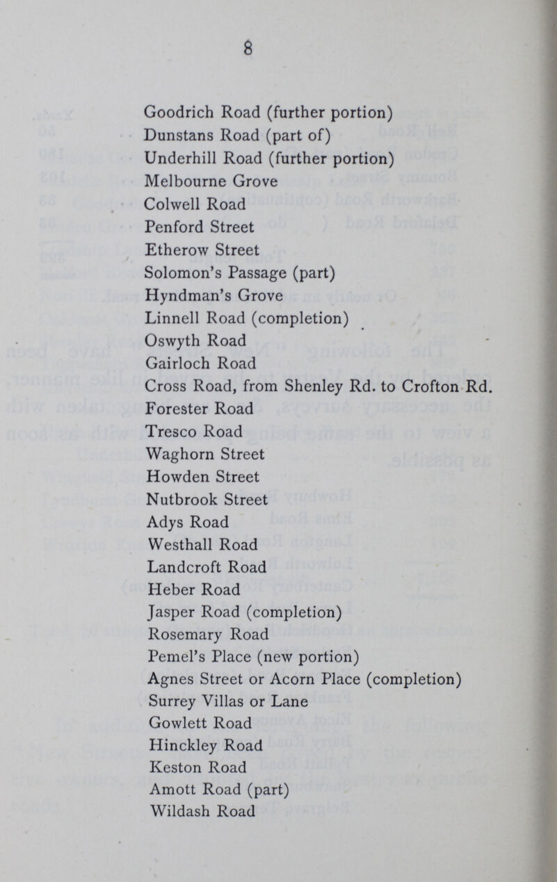 8 Goodrich Road (further portion) Dunstans Road (part of) Underhill Road (further portion) Melbourne Grove Colwell Road Penford Street Etherow Street Solomon's Passage (part) Hyndman's Grove Linnell Road (completion) Oswyth Road Gairloch Road Cross Road, from Shenley Rd. to Crofton Rd. Forester Road Tresco Road Waghorn Street Howden Street Nutbrook Street Adys Road Westhall Road Landcroft Road Heber Road Jasper Road (completion) Rosemary Road Pemel's Place (new portion) Agnes Street or Acorn Place (completion) Surrey Villas or Lane Gowlett Road Hinckley Road Keston Road Amott Road (part) Wildash Road