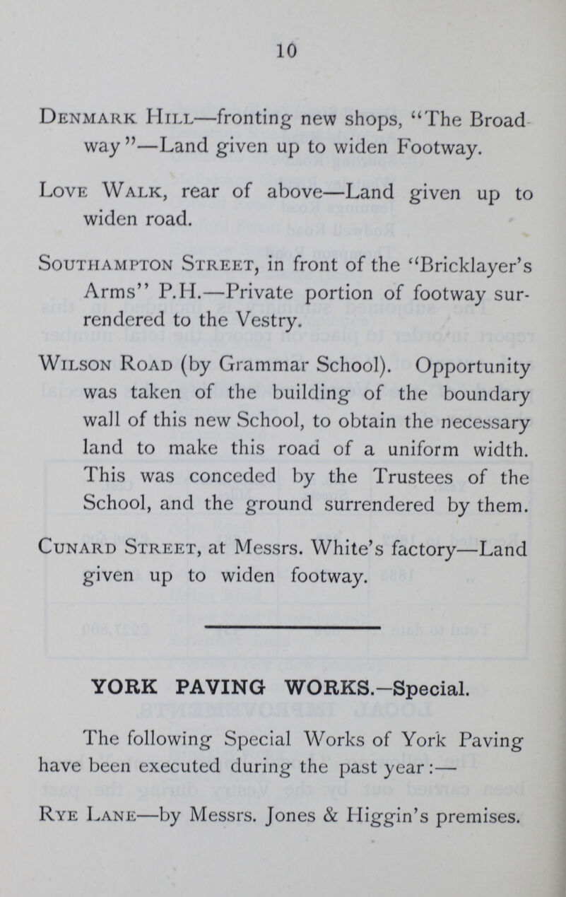 10 Denmark Hill—fronting new shops, The Broad way—Land given up to widen Footway. Love Walk, rear of above—Land given up to widen road. Southampton Street, in front of the Bricklayer's Arms P.H.—Private portion of footway sur rendered to the Vestry. Wilson Road (by Grammar School). Opportunity was taken of the building of the boundary wall of this new School, to obtain the necessary land to make this road of a uniform width. This was conceded by the Trustees of the School, and the ground surrendered by them. Cunard Street, at Messrs. White's factory—Land given up to widen footway. YORK PAVING WORKS.-Special. The following Special Works of York Paving have been executed during the past year:— Rye Lane—by Messrs. Jones & Iliggin's premises.