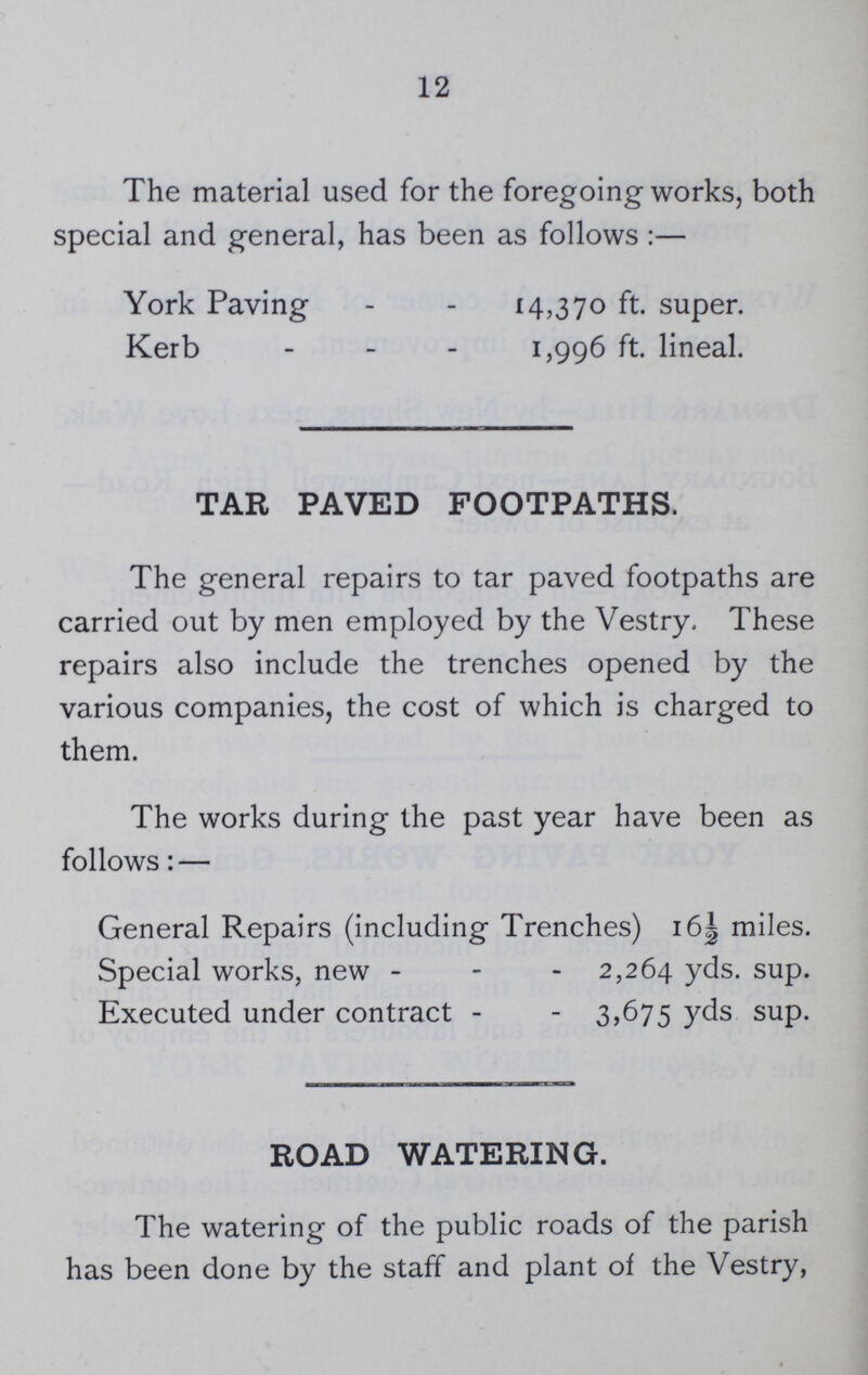 12 The material used for the foregoing works, both special and general, has been as follows:— York Paving 14,370 ft. super. Kerb 1,996 ft. lineal. TAR PAVED FOOTPATHS. The general repairs to tar paved footpaths are carried out by men employed by the Vestry. These repairs also include the trenches opened by the various companies, the cost of which is charged to them. The works during the past year have been as follows:— General Repairs (including Trenches) 16½ miles. Special works, new 2,264 yds. sup. Executed under contract 3,675 yds sup. ROAD WATERING. The watering of the public roads of the parish has been done by the staff and plant of the Vestry,