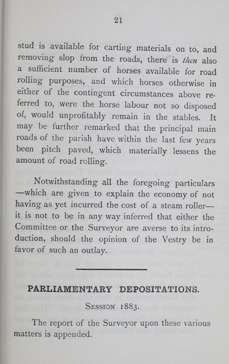 21 stud is available for carting materials on to, and removing slop from the roads, there is then also a sufficient number of horses available for road rolling purposes, and which horses otherwise in either of the contingent circumstances above re ferred to, were the horse labour not so disposed of, would unprofitably remain in the stables. It may be further remarked that the principal main roads of the parish have within the last few years been pitch paved, which materially lessens the amount of road rolling. Notwithstanding all the foregoing particulars —which are given to explain the economy of not having as yet incurred the cost of a steam roller— it is not to be in any way inferred that either the Committee or the Surveyor are averse to its intro duction, should the opinion of the Vestry be in favor of such an outlay. PARLIAMENTARY DEPOSITATIONS. Session 1883. The report of the Surveyor upon these various matters is appended.