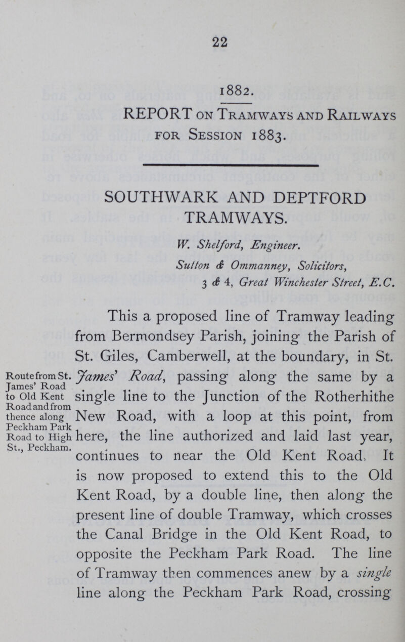 22 1882. REPORT on Tramways and Railways for Session 1883. SOUTHWARK AND DEPTFORD TRAMWAYS. W. Shelford, Engineer. Sutton d Ommanney, Solicitors, 3 & 4, Great Winchester Street, E.C. Route from St. James' Road to Old Kent Road and from thence along Peckham Park Road to High St., Peckham. This a proposed line of Tramway leading from Bermondsey Parish, joining the Parish of St. Giles, Camberwell, at the boundary, in St. James' Road, passing along the same by a single line to the Junction of the Rotherhithe New Road, with a loop at this point, from here, the line authorized and laid last year, continues to near the Old Kent Road, It is now proposed to extend this to the Old Kent Road, by a double line, then along the present line of double Tramway, which crosses the Canal Bridge in the Old Kent Road, to opposite the Peckham Park Road. The line of Tramway then commences anew by a single line along the Peckham Park Road, crossing