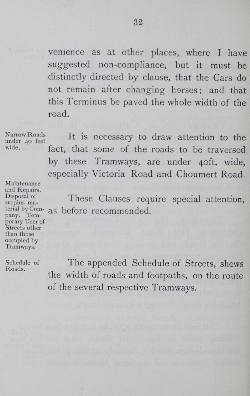 32 venience as at other places, where I have suggested non-compliance, but it must be distinctly directed by clause, that the Cars do not remain after changing horses; and that this Terminus be paved the whole width of the road. Narrow Roads under 40 feet wide. It is necessary to draw attention to the fact, that some of the roads to be traversed by these Tramways, are under 40ft. wide, especially Victoria Road and Choumert Road. Maintenance and Repairs. Disposal of surplus ma terial by Com pany. Tem porary User of Streets other than those occupied by Tramways. These Clauses require special attention, as before recommended. Schedule of Roads. The appended Schedule of Streets, shews the width of roads and footpaths, on the route of the several respective Tramways.