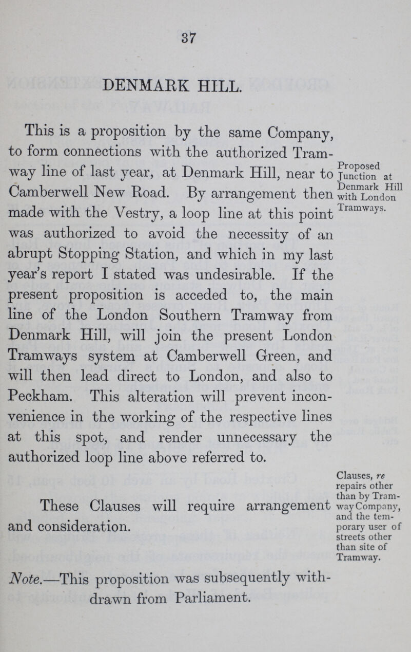 37 DENMARK HILL. This is a proposition by the same Company, to form connections with the authorized Tram way line of last year, at Denmark Hill, near to Camberwell New Road. By arrangement then made with the Vestry, a loop line at this point was authorized to avoid the necessity of an abrupt Stopping Station, and which in my last year's report I stated was undesirable. If the present proposition is acceded to, the main line of the London Southern Tramway from Denmark Hill, will join the present London Tramways system at Camberwell Green, and will then lead direct to London, and also to Peckham. This alteration will prevent incon venience in the working of the respective lines at this spot, and render unnecessary the authorized loop line above referred to. Proposed Junction at Denmark Hill with London Tramways. These Clauses will require arrangement and consideration. Clauses, re repairs other than by Tram way Company, and the tem porary user of streets other than site of Tramway. Note.—This proposition was subsequently with drawn from Parliament.