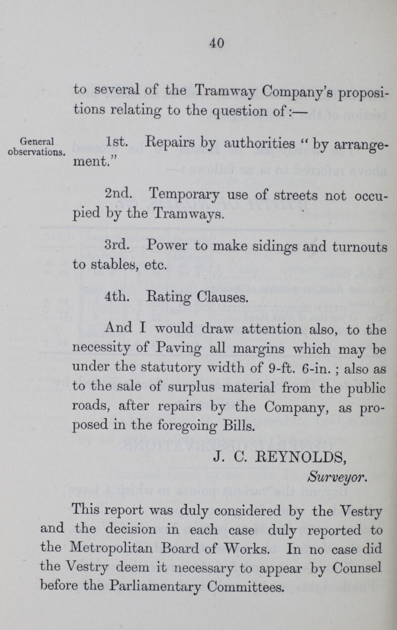 40 to several of the Tramway Company's proposi tions relating to the question of:— General observations. 1st. Repairs by authorities by arrange ment. 2nd. Temporary use of streets not occu pied by the Tramways. 3rd. Power to make sidings and turnouts to stables, etc. 4th. Rating Clauses. And I would draw attention also, to the necessity of Paving all margins which may be under the statutory width of 9-ft. 6-in.; also as to the sale of surplus material from the public roads, after repairs by the Company, as pro posed in the foregoing Bills. J. C. REYNOLDS, Surveyor. This report was duly considered by the Vestry and the decision in each case duly reported to the Metropolitan Board of Works. In no case did the Vestry deem it necessary to appear by Counsel before the Parliamentary Committees.