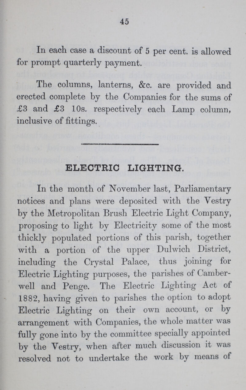 45 In each case a discount of 5 per cent. is allowed for prompt quarterly payment. The columns, lanterns, &c. are provided and erected complete by the Companies for the sums of £3 and £3 10s. respectively each Lamp column, inclusive of fittings. ELECTRIC LIGHTING. In the month of November last, Parliamentary notices and plans were deposited with the Vestry by the Metropolitan Brush Electric Light Company, proposing to light by Electricity some of the most thickly populated portions of this parish, together with a portion of the upper Dulwich District, including the Crystal Palace, thus joining for Electric Lighting purposes, the parishes of Camber well and Penge. The Electric Lighting Act of 1882, having given to parishes the option to adopt Electric Lighting on their own account, or by arrangement with Companies, the whole matter was fully gone into by the committee specially appointed by the Vestry, when after much discussion it was resolved not to undertake the work by means of