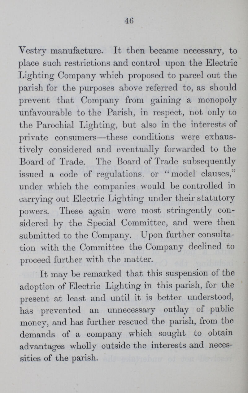 46 Vestry manufacture. It then became necessary, to place such restrictions and control upon the Electric Lighting Company which proposed to parcel out the parish for the purposes above referred to, as should prevent that Company from gaining a monopoly unfavourable to the Parish, in respect, not only to the Parochial Lighting, but also in the interests of private consumers—these conditions were exhaus tively considered and eventually forwarded to the Board of Trade. The Board of Trade subsequently issued a code of regulations or model clauses, under which the companies would be controlled in carrying out Electric Lighting under their statutory powers. These again were most stringently con sidered by the Special Committee, and were then submitted to the Company. Upon further consulta tion with the Committee the Company declined to proceed further with the matter. It may be remarked that this suspension of the adoption of Electric Lighting in this parish, for the present at least and until it is better understood, has prevented an unnecessary outlay of public money, and has further rescued the parish, from the demands of a company which sought to obtain advantages wholly outside the interests and neces sities of the parish.