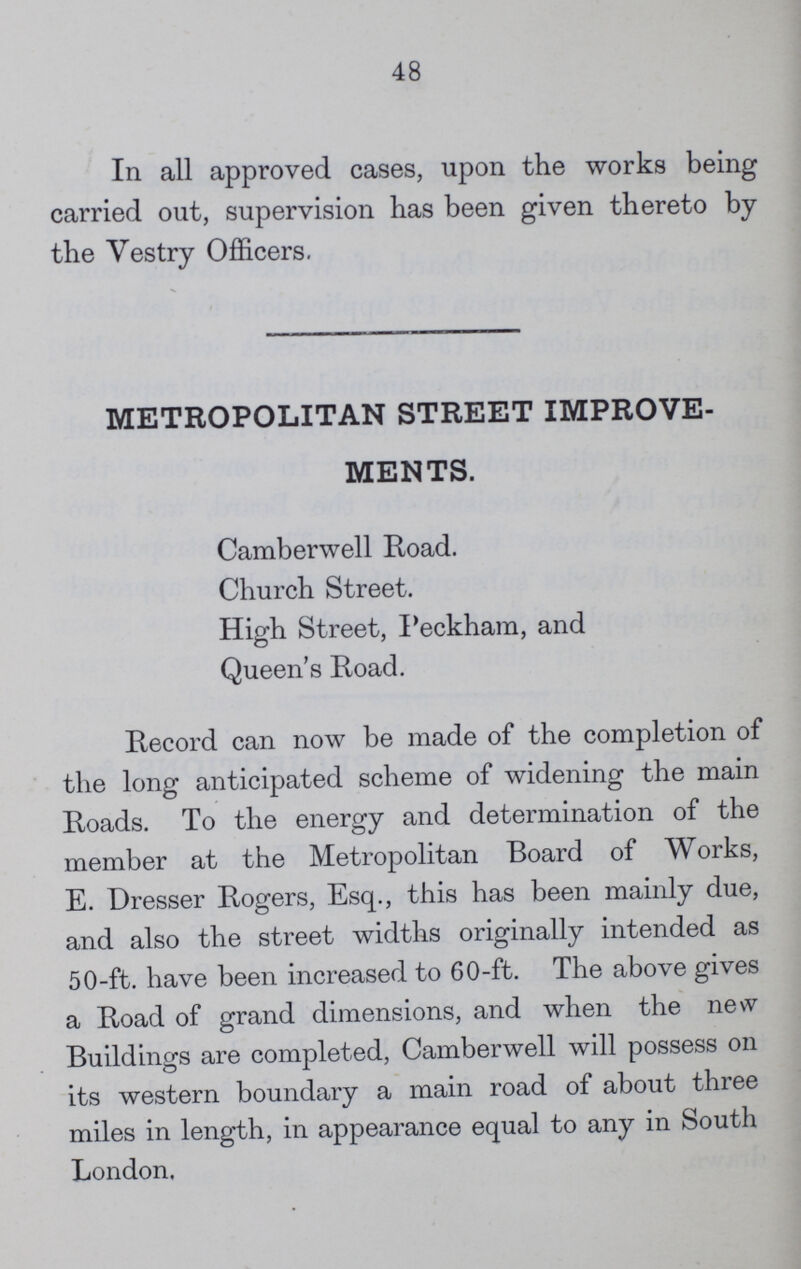 48 In all approved cases, upon the works being carried out, supervision has been given thereto by the Vestry Officers. METROPOLITAN STREET IMPROVE MENTS. Camberwell Road. Church Street. High Street, Peckham, and Queen's Road. Record can now be made of the completion of the long anticipated scheme of widening the main Roads. To the energy and determination of the member at the Metropolitan Board of Works, E. Dresser Rogers, Esq., this has been mainly due, and also the street widths originally intended as 50-ft. have been increased to 60-ft. The above gives a Road of grand dimensions, and when the new Buildings are completed, Camberwell will possess on its western boundary a main road of about three miles in length, in appearance equal to any in South London.