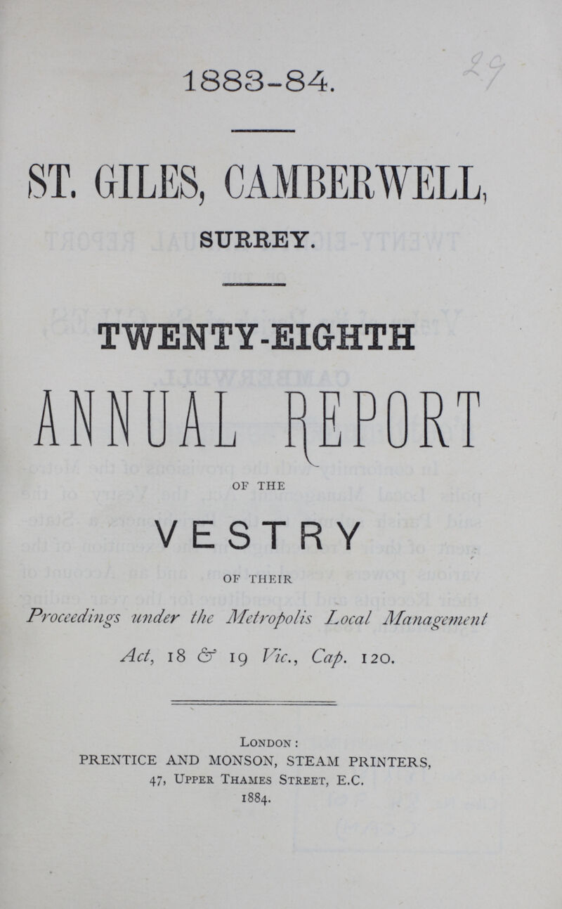 29 1883-84. ST. GILES, CAMBERWELL SURREY. TWENTY-EIGHTH ANNUAL REPORT OF THE VESTRY OF THEIR Proceedings under the Metropolis Local Management Act, 18 & 19 Vic., Cap. 120. London: PRENTICE AND MONSON, STEAM PRINTERS, 47, Upper Thames Street, E.C. 1884.