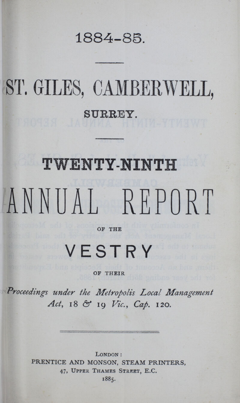 1884-88. ST. GILES, CAMBERWELL, SURREY. TWENTY-NINTH ANNUAL REPORT OF THE VESTRY OF THEIR Proceedings under the Metropolis Local Management Act, 18 & 19 Vic., Cap. 120. London: PRENTICE AND MONSON, STEAM PRINTERS, 47, Upper Thames Street, E.C. 1885.