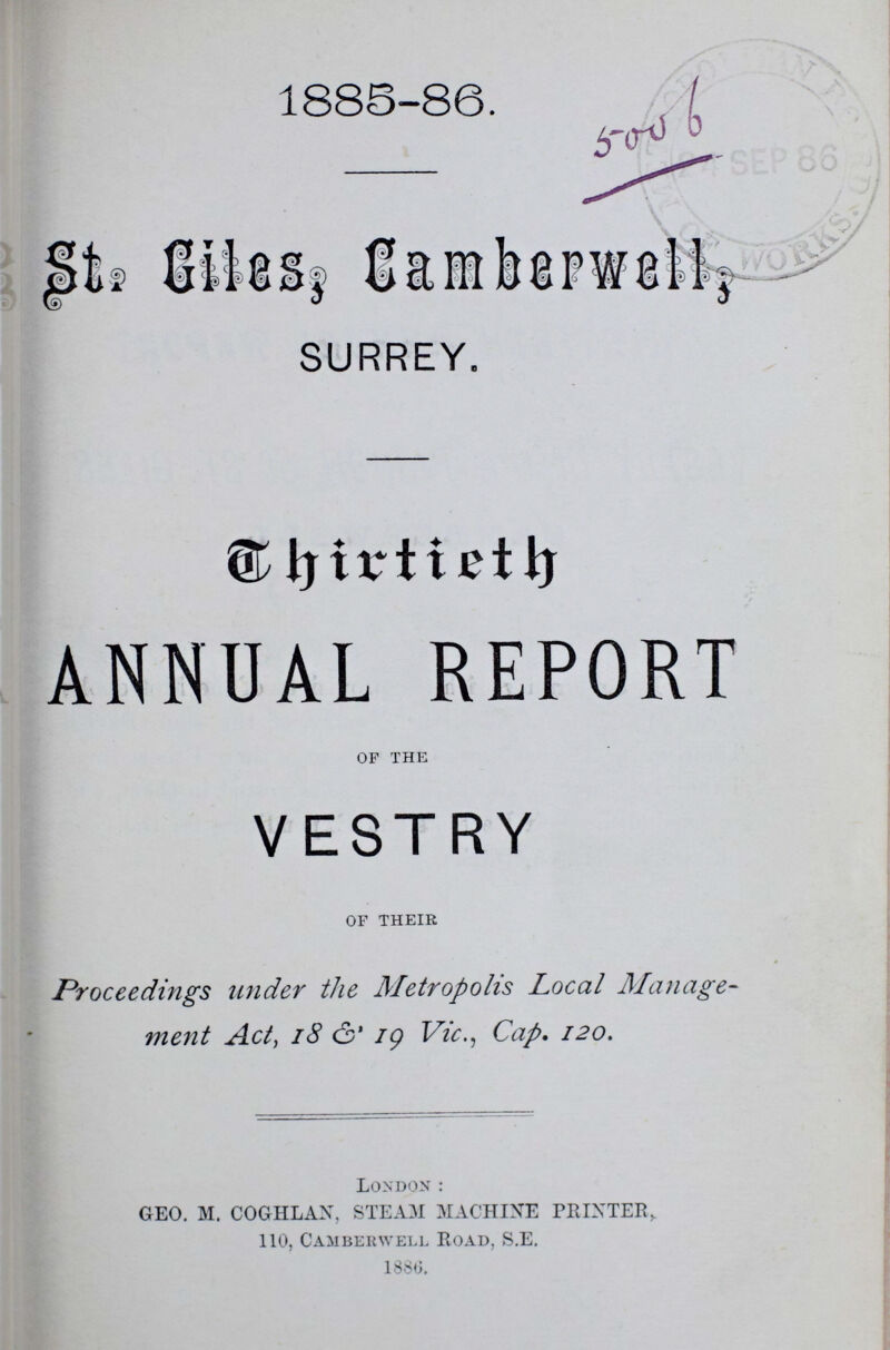 1885-86. St. Giles, Camberwell, SURREY. Chirtieth ANNUAL REPORT of the VESTRY of their Proceedings wider the Metropolis Local Manage ment Act, 18 & 19 Vic., Cap. 120. London: GEO. M. COGHLAN, STEAM MACHINE PRINTER,. 110, Camberwell Road, S.E. 1886.