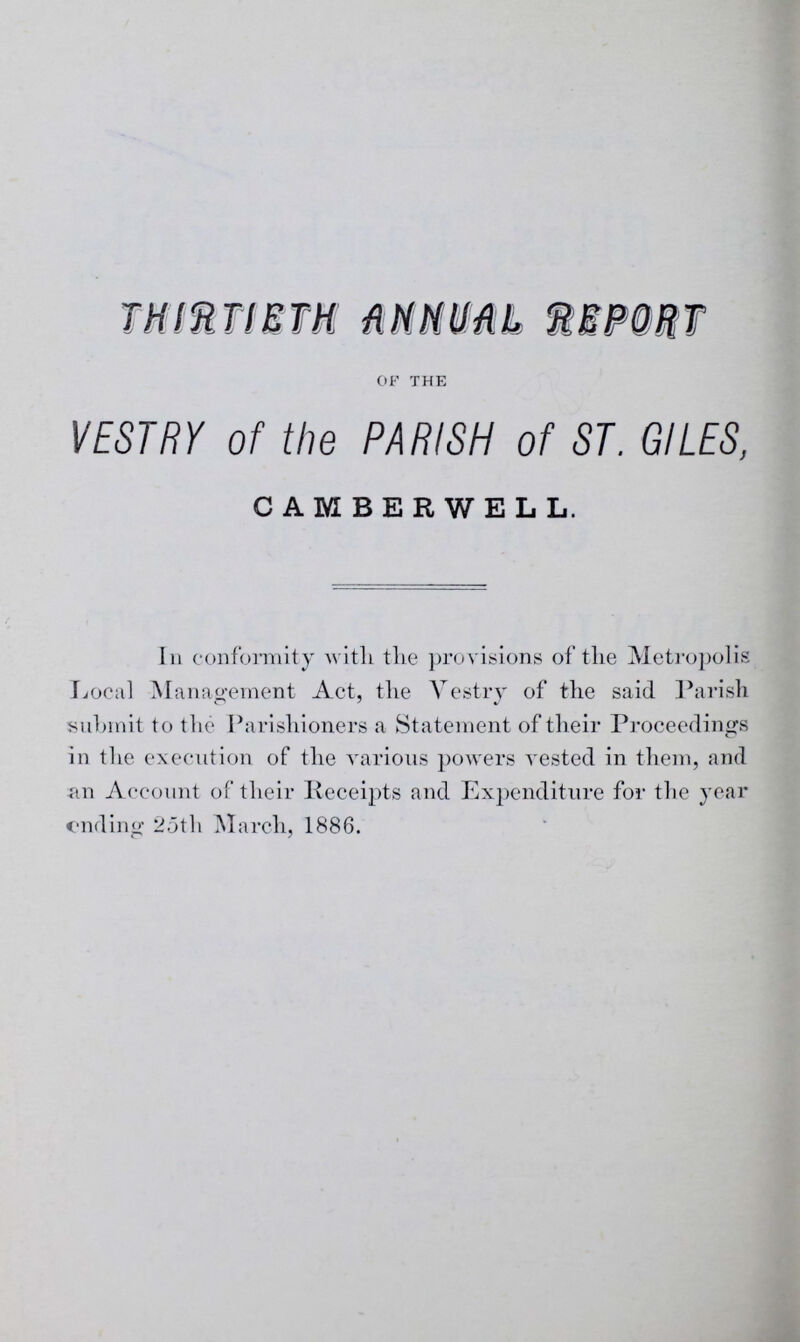 THIRTIETH MM MM IMPORT of the VESTRY of the PARISH of ST. GILES, CAMBERWELL. In conformity with the provisions of the Metropolis Local Management Act, the Vestry of the said Parish submit to the Parishioners a Statement of their Proceedings in the execution of the various powers vested in them, and an Account of their Receipts and Expenditure for the year ending 25th March, 1886.
