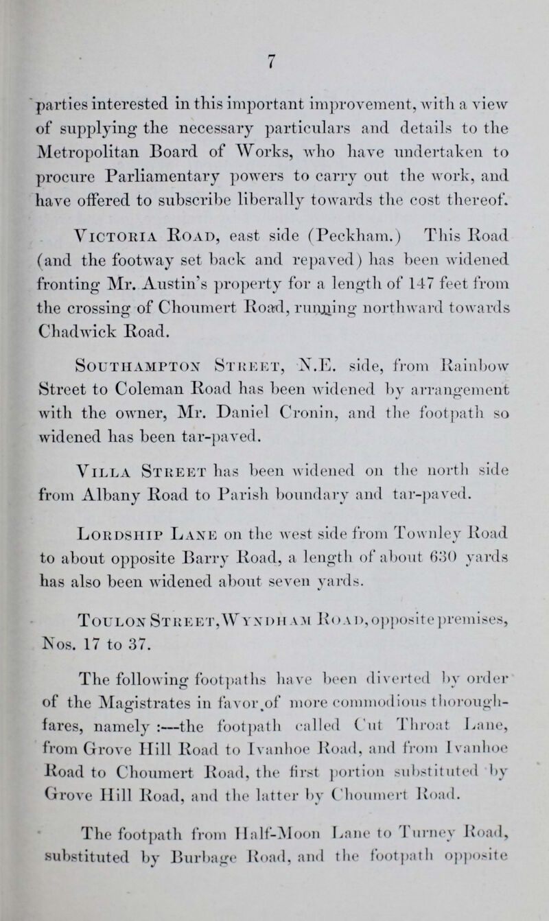 7 parties interested in this important improvement, with a view of supplying the necessary particulars and details to the Metropolitan Board of Works, who have undertaken to procure Parliamentary powers to carry out the work, and have offered to subscribe liberally towards the cost thereof. Victoria Road, east side (Peckham.) This Road (and the footway set back and repaved) has been widened fronting Mr. Austin's property for a length of 147 feet from the crossing of Choumert Road, running northward towards Chadwick Road. Southampton Street, N.E. side, from Rainbow Street to Coleman Road has been widened by arrangement with the owner, Mr. Daniel Cronin, and the footpath so widened has been tar-paved. Villa Street has been widened on the north side from Albany Road to Parish boundary and tar-paved. Lordship Lane on the west side from Townley Road to about opposite Barry Road, a length of about 630 yards has also been widened about seven yards. Toulon Street, Wyndham Road, opposite premises, Nos. 17 to 37. The following footpaths have been diverted by order of the Magistrates in favor of more commodious thorough fares, namely:—the footpath called Cut Throat Lane, from Grove Hill Road to Ivanhoe Road, and from Ivanhoe Road to Choumert Road, the first portion substituted by Grove Hill Road, and the latter bv Choumert Road. The footpath from Half-Moon Lane to Turney Road, substituted by Burbage Road, and the footpath opposite