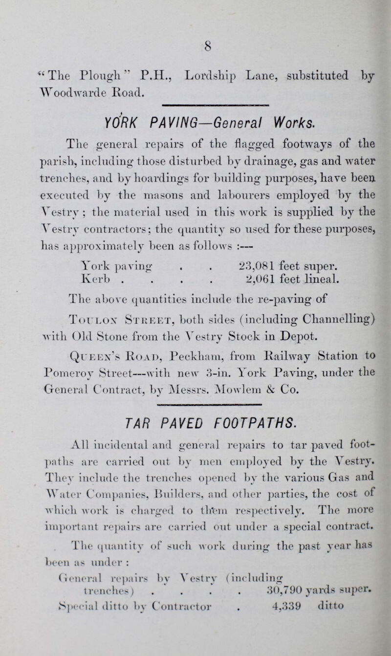8 “The Plough P.H., Lordship Lane, substituted by Woodwarde Road. YORK PAVING—General Works. The general repairs of the flagged footways of the parish, including those disturbed by drainage, gas and water trenches, and by hoardings for building purposes, have been executed by the masons and labourers employed by the Vestry ; the material used in this work is supplied by the Vestry contractors; the quantity so used for these purposes, has approximately been as follows:— York paving 23,081 feet super. Kerb 2,061 feet lineal. The above quantities include the re-paving of Toulon Street, both sides (including Channelling) with Old Stone from the Vestry Stock in Depot. Queen's Road, Peckham, from Railway Station to Pomeroy Street—with new 3-in. York Paving, under the General Contract, by Messrs. Mowlem & Co. TAR PAVED FOOTPATHS. All incidental and general repairs to tar paved foot paths are carried out by men employed by the Vestry. They include the trenches opened by the various Gas and Water Companies, Builders, and other parties, the cost of which work is charged to them respectively. The more important repairs are carried out under a special contract. The quantity of such work during the past year has been as under: General repairs by Vestry (including trenches) 30,790 yards super. Special ditto by Contractor 4,339 ditto