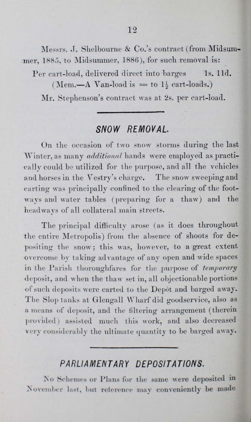 12 Messrs. J. Shelbourne & Co.'s contract (from Midsum mer, 1885, to Midsummer, 1886), for such removal is: Per cart-load, delivered direct into barges 1s. 11d. (Mem.—A Van-load is = to 1½ cart-loads.) Mr. Stephenson's contract was at 2s. per cart-load. SNOW REMOVAL On the occasion of two snow storms during the last Winter, as many additional hands were employed as practi cally could be utilized for the purpose, and all the vehicles and horses in the Vestry's charge. The snow sweeping and carting was principally confined to the clearing of the foot ways and water tables (preparing for a thaw) and the headways of all collateral main streets. The principal difficulty arose (as it does throughout the entire Metropolis) from the absence of shoots for de positing the snow; this was, however, to a great extent overcome by taking advantage of any open and wide spaces in the Parish thoroughfares for the purpose of temporary deposit, and when the thaw set in, all objectionable portions of such deposits were carted to the Depot and barged away. The Slop tanks at Glengall Wharf did goodservice, also as a means of deposit, and the filtering arrangement (therein provided) assisted much this work, and also decreased very considerably the ultimate quantity to be barged away. PARLIAMENTARY DEPOSITATIONS. No Schemes or Plans for the same were deposited in November last, but reference may conveniently be made