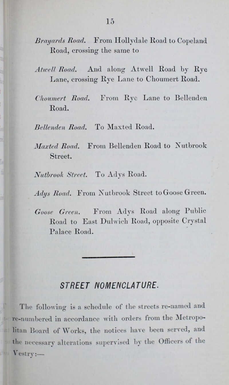 15 Brayards Road. From Hollydale Road to Copeland Road, crossing the same to Atwell Road. And along Atwell Road by Rye Lane, crossing Rye Lane to Choumert Road. Choumert Road. From Rye Lane to Bellenden Road. Bellenden Road. To Maxted Road. Maxted Road. From Bellenden Road to Nutbrook Street. Nutbrook Street. To Adys Road. Adys Road. From Xutbrook Street to G oose Green. Goose Green. From Adys Road along Public Road to East Dulwich Road, opposite Crystal Palace Road. STREET NOMENCLATURE. The following is a schedule of the streets re-named and re-numbered in accordance with orders from the Metropo litan Board of Works, the notices have been served, and the necessary alterations supervised by the Officers of the Vestry:—