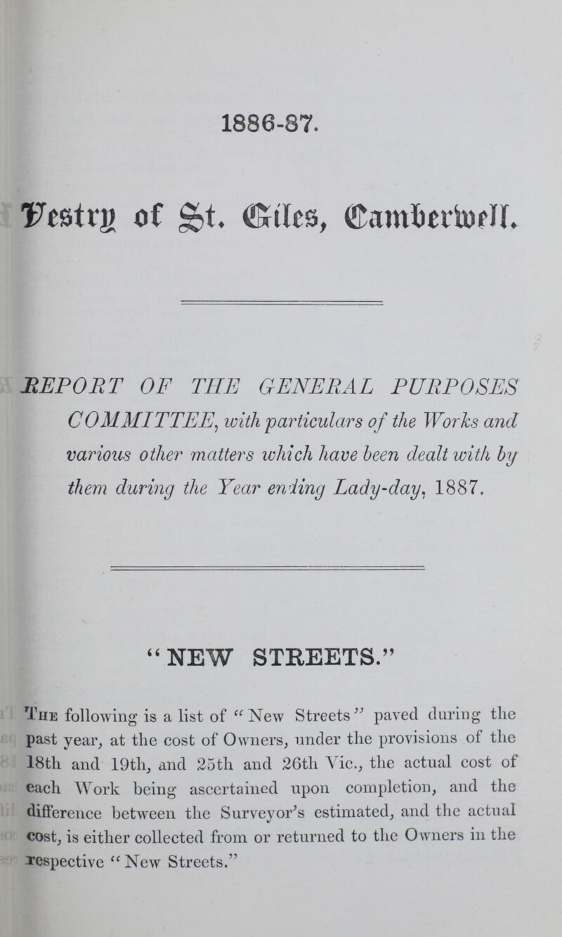 1886-87. Vestry of St. Giles, Camberwell. REPORT OF THE GENERAL PURPOSES COMMITTEE, with particulars of the Works and various other matters which have been dealt with by them during the Year ending Lady-day, 1887. NEW STREETS. The following is a list of New Streets paved during the past year, at the cost of Owners, under the provisions of the 18th and 19th, and 25th and 26th Vic., the actual cost of each Work being ascertained upon completion, and the difference between the Surveyor's estimated, and the actual cost, is either collected from or returned to the Owners in the respective New Streets.