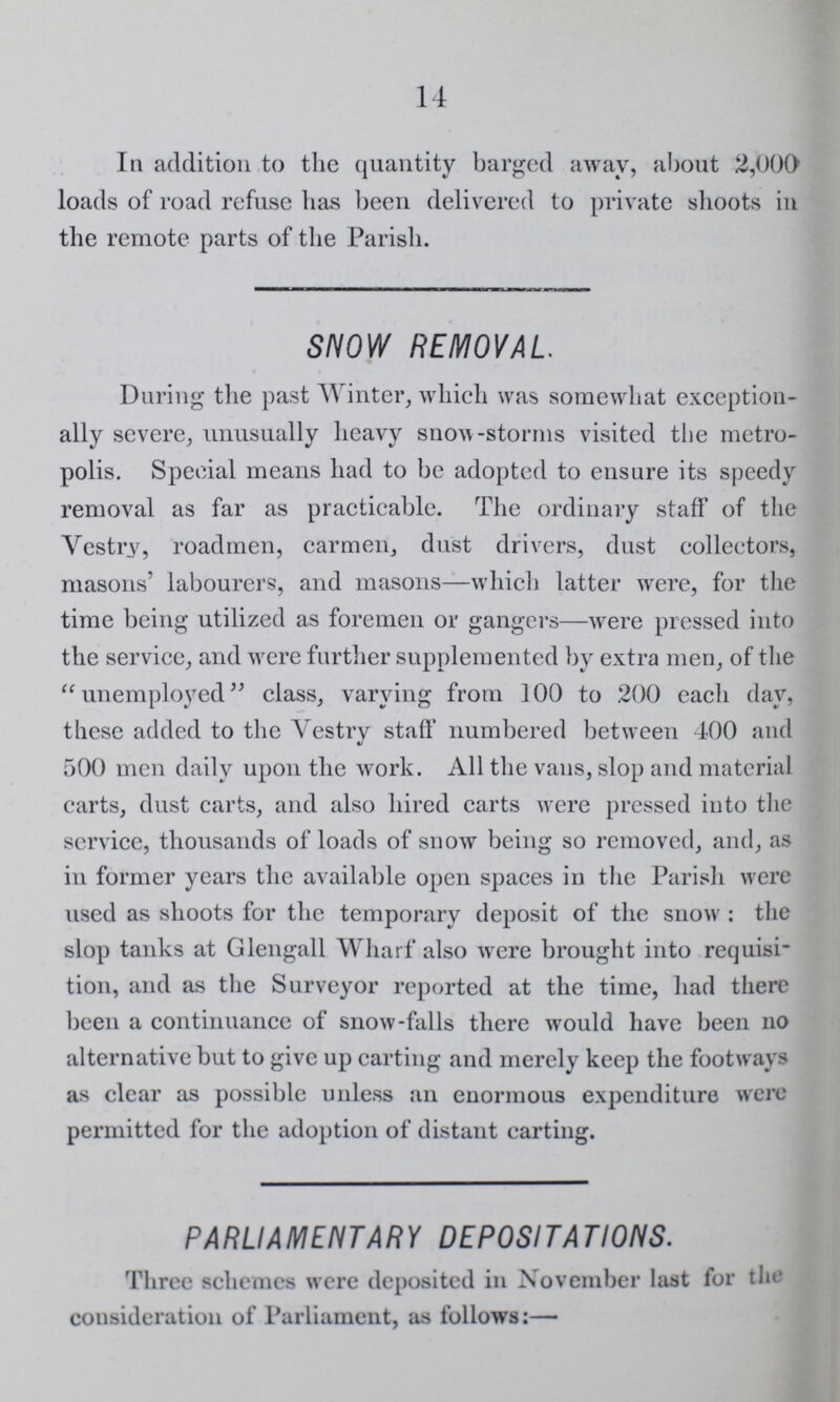 14 In addition to the quantity barged away, about 2,000 loads of road refuse has been delivered to private shoots in the remote parts of the Parish. SNOW REMOVAL. During the past Winter, which was somewhat exception ally severe, unusually heavy snow-storms visited the metro polis. Special means had to be adopted to ensure its speedy removal as far as practicable. The ordinary staff of the Vestry, roadmen, carmen, dust drivers, dust collectors, masons' labourers, and masons—which latter were, for the time being utilized as foremen or gangers—were pressed into the service, and were further supplemented by extra men, of the unemployed class, varying from 100 to 200 each day, these added to the Vestry staff numbered between 400 and 500 men daily upon the work. All the vans, slop and material carts, dust carts, and also hired carts were pressed into the service, thousands of loads of snow being so removed, and, as in former years the available open spaces in the Parish were used as shoots for the temporary deposit of the snow: the slop tanks at Glengall Wharf also were brought into requisi tion, and as the Surveyor reported at the time, had there been a continuance of snow-falls there would have been no alternative but to give up carting and merely keep the footways as clear as possible unless an enormous expenditure were permitted for the adoption of distant carting. PARLIAMENTARY DEPOSITATIONS. Three schemes were deposited in November last for the consideration of Parliament, as follows:—