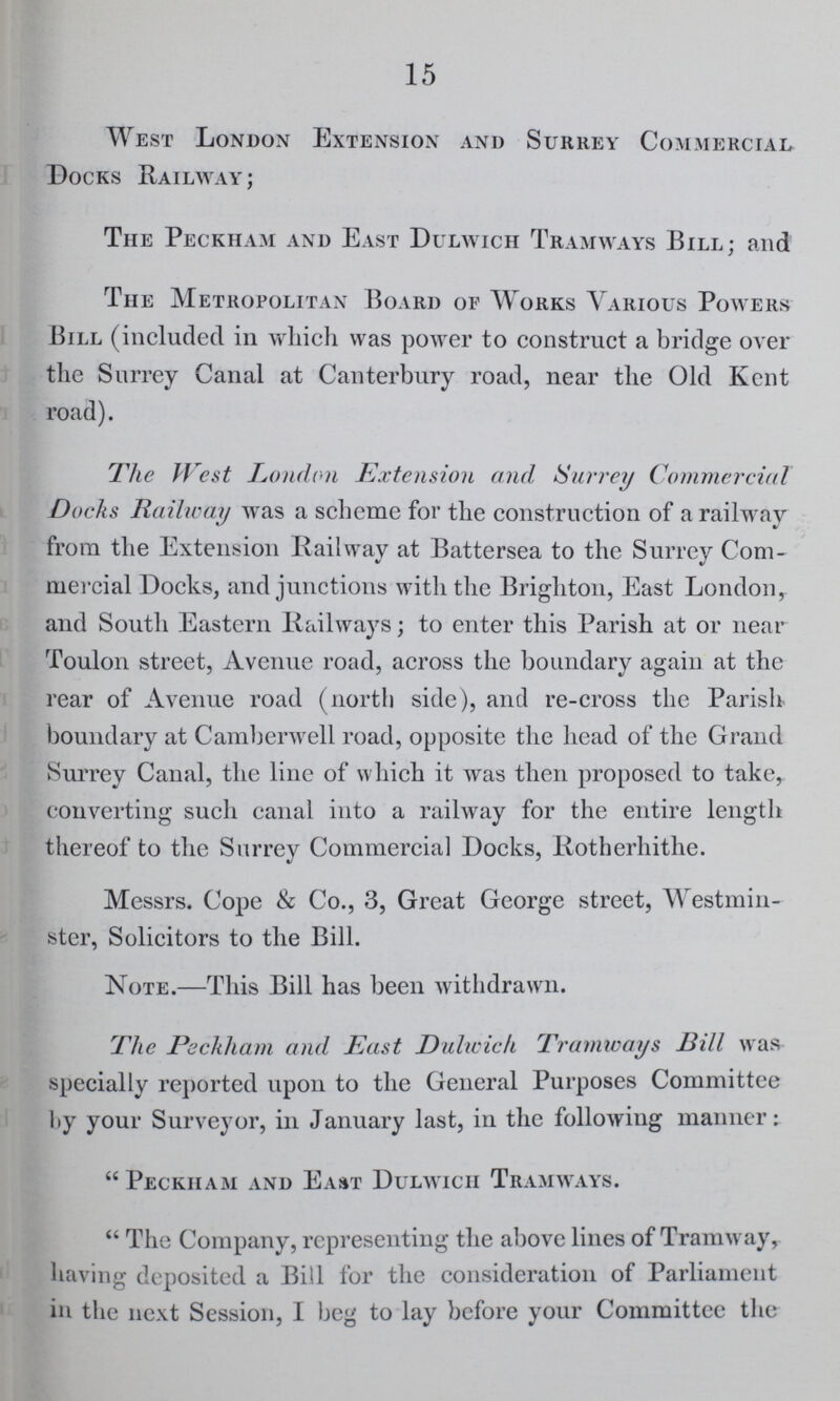 15 West London Extension and Surrey Commercial Docks Railway; The Peckham and East Dulwich Tramways Bill; and The Metropolitan Board of Works Various Powers Bill (included in which was power to construct a bridge over the Surrey Canal at Canterbury road, near the Old Kent road). The West London Extension and Surrey Commercial Docks Railway was a scheme for the construction of a railway from the Extension Railway at Battersea to the Surrey Com mercial Docks, and junctions with the Brighton, East London, and South Eastern Railways; to enter this Parish at or near Toulon street, Avenue road, across the boundary again at the rear of Avenue road (north side), and re-cross the Parish boundary at Camberwell road, opposite the head of the Grand Surrey Canal, the line of which it was then proposed to take, converting such canal into a railway for the entire length thereof to the Surrey Commercial Docks, Rotherhithe. Messrs. Cope & Co., 3, Great George street, Westmin ster, Solicitors to the Bill. Note.—This Bill has been Avithdrawn. The Peckham and Past Dulwich Tramways Bill was specially reported upon to the General Purposes Committee by your Surveyor, in January last, in the following manner: Peckham and East Dulwich Tramways. The Company, representing the above lines of Tramway, having deposited a Bill for the consideration of Parliament in the next Session, I beg to lay before your Committee the