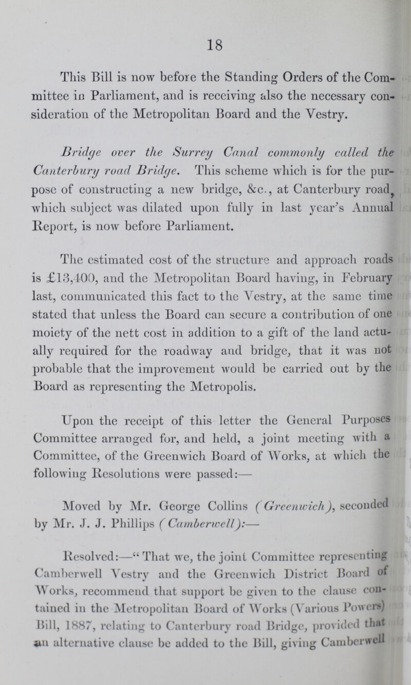 18 This Bill is now before the Standing Orders of the Com mittee in Parliament, and is receiving also the necessary con sideration of the Metropolitan Board and the Vestry. Bridge over the Surrey Canal commonly called the Canterbury road Bridge. This scheme which is for the pur pose of constructing a new bridge, &c., at Canterbury road which subject was dilated upon fully in last year's Annual Report, is now before Parliament. The estimated cost of the structure and approach roads is £13,400, and the Metropolitan Board having, in February last, communicated this fact to the Vestry, at the same time stated that unless the Board can secure a contribution of one moiety of the nett cost in addition to a gift of the land actu ally required for the roadway and bridge, that it was not probable that the improvement would be carried out by the Board as representing the Metropolis. Upon the receipt of this letter the General Purposes Committee arranged for, and held, a joint meeting with a Committee, of the Greenwich Board of Works, at which the following Resolutions were passed:— Moved by Mr. George Collins (Greenwich), seconded by Mr. J. J. Phillips ( Camberwell):— Resolved:—That we, the joint Committee representing Camberwell Vestry and the Greenwich District Board of Works, recommend that support be given to the clause con tained in the Metropolitan Board of Works (Various Powers) Bill, 1887, relating to Canterbury road Bridge, provided that in alternative clause be added to the Bill, giving Camberwell