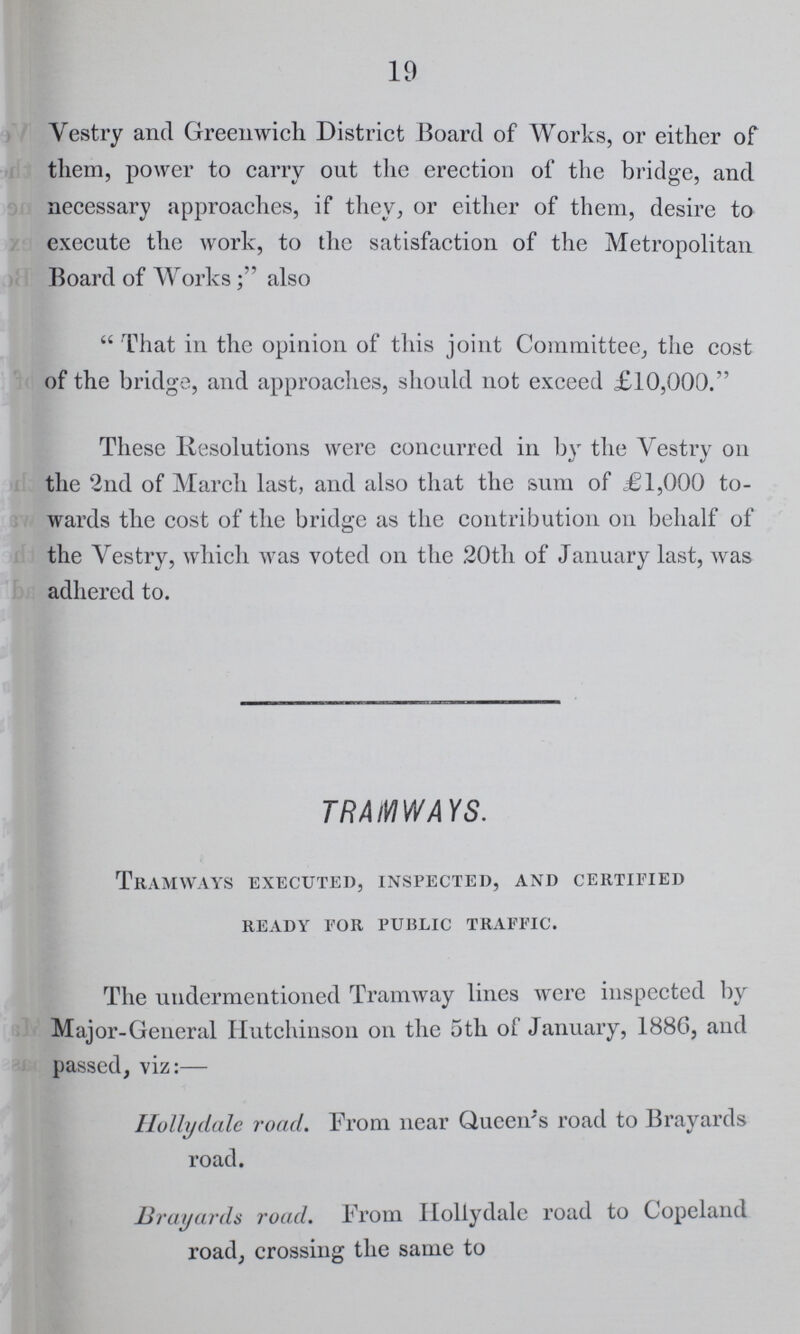 19 Vestry and Greenwich District Board of Works, or either of them, power to carry out the erection of the bridge, and necessary approaches, if they, or either of them, desire to execute the work, to the satisfaction of the Metropolitan Board of Works; also That in the opinion of this joint Committee, the cost of the bridge, and approaches, should not exceed £10,000. These Resolutions were concurred in by the Vestry on the 2nd of March last, and also that the sum of £1,000 to wards the cost of the bridge as the contribution on behalf of the Vestry, which was voted on the 20th of January last, was adhered to. TRAMWAYS. Tramways executed, inspected, and certified ready for public traffic. The undermentioned Tramway lines were inspected by Major-General Hutchinson on the 5th of January, 1886, and passed, viz:— Hollydale road. From near Queen's road to Brayards road. Brayards road. From Hollydale road to Copeland road, crossing the same to