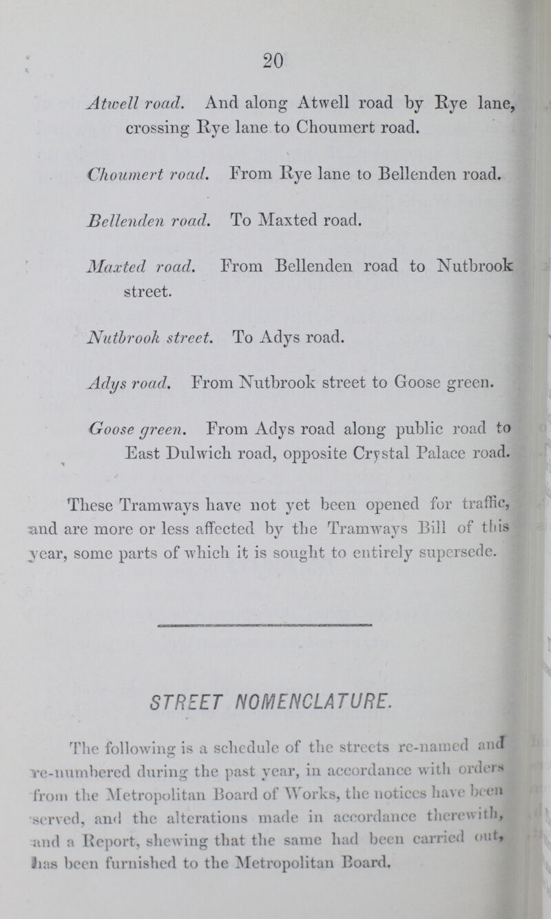 20 Atwell road. And along Atwell road by Rye lane, crossing Rye lane to Choumert road. Choumert road. From Rye lane to Bellenden road. Bellenden road. To Maxted road. Maxted road. From Bellenden road to Nutbrook street. Nutbrook street. To Adys road. Adys road. From Nutbrook street to Goose green. Goose green. From Adys road along public road to East Dulwich road, opposite Crystal Palace road. These Tramways have not yet been opened for traffic, and are more or less affected by the Tramways Bill of this year, some parts of which it is sought to entirely supersede. STREET NOMENCLATURE. The following is a schedule of the streets re-named and re-numbered during the past year, in accordance with orders from the Metropolitan Board of Works, the notices have been served, and the alterations made in accordance therewith, and a Report, shewing that the same had been carried out, has been furnished to the Metropolitan Board.