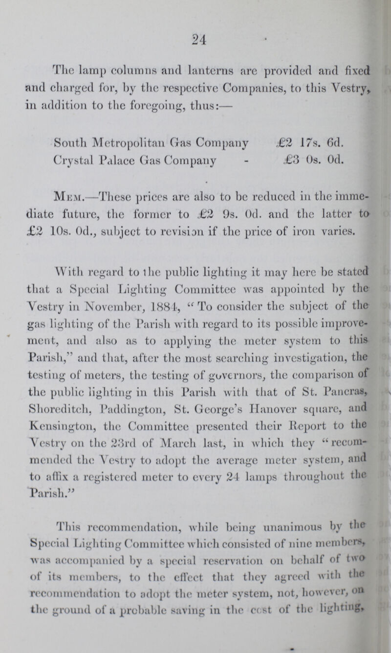 24 The lamp columns and lanterns arc provided and fixed and charged for, by the respective Companies, to this Yestry, in addition to the foregoing, thus:— South Metropolitan Gas Company £2 17s. 6d. Crystal Palace Gas Company £3 0s. 0d. Mem.—These prices are also to be reduced in the imme diate future, the former to £2 9s. Od. and the latter to £2 10s. Od., subject to revision if the price of iron varies. With regard to the public lighting it may here be stated that a Special Lighting Committee was appointed by the Yestry in November, 1881, To consider the subject of the gas lighting of the Parish with regard to its possible improve ment, and also as to applying the meter system to this Parish,' and that, after the most searching investigation, the testing of meters, the testing of governors, the comparison of the public lighting in this Parish with that of St. Pancras, Shoreditch, Paddington, St. George's Hanover square, and Kensington, the Committee presented their Report to the Yestry on the 23rd of March last, in which they recom mended the Yestry to adopt the average meter system, and to affix a registered meter to every 24 lamps throughout the Parish. This recommendation, while being unanimous by the Special Lighting Committee which consisted of nine members, was accompanied by a special reservation on behalf of two of its members, to the effect that they agreed with the recommendation to adopt the meter system, not, however, on the ground of a probable saving in the cost of the lighting,