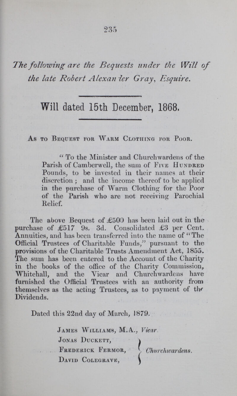 235 The folowing are the Bequests under the Will of the late Report Alexander Gray Esquire. Will dated 15th December, 1868. As to Bequest for Warm Clothing for Poor. To the Minister and Churchwardens of the Parish of Camberwell, the sum of Five Hundred Pounds, to be invested in their names at their discretion; and the income thereof to be applied in the purchase of Warm Clothing for the Poor of the Parish who are not receiving Parochial Relief. The above Bequest of £500 has been laid out in the purchase of £517 9s. 3d. Consolidated £3 per Cent. Annuities, and has been transferred into the name of The Official Trustees of Charitable Funds, pursuant to the provisions of the Charitable Trusts Amendment Act, 1855. The sum has been entered to the Account of the Charity in the books of the office of the Charity Commission, Whitehall, and the Vicar and Churchwardens have furnished the Official Trustees with an authority from themselves as the acting Trustees, as to payment of the Dividends. Dated this 22nd day of March, 1879. James Williams, M.A., Vicar Jonas Duckett, Frederick Fermor, Churchwardens. David Colegravk,