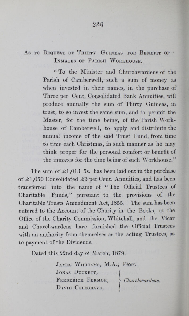 236 As to Bequest of Thirty Guineas for Benefit of Inmates of Parish Workhouse. To the minister and Churchwardens of the Parish of Camberwell, such a sum of money as when invested in their name in the purchase of Three per Cent. Consolidates Bank Annuities will produce annualy the sum of Thirty Guineas, in trust to so invest the same sum and to permit the Master, for the time being of the Parish Work house of Camberwell, to apply and distribute the annual income of the said Trust Fund from time to time each Christmas in such manner as he may think proper for the personal comfort or benefit of the inmates for the time being of such Workhouse. The sum of £1,013 5s. has been laid out in the purchase of £1,050 Consolidated £3 per Cent. Annuities, and has been transferred into the name of the Official Trustees of Charitable Funds, pursuant to the provisions of the Charitable Trusts Amendment Act, 1855. The sum has been entered to the Account of the Charity in the Books, at the Office of the Charity Commission, Whitehall, and the Vicar and Churchwardens have furnished the Official Trustees with an authority from themselves as the acting Trustees, as to payment of the Dividends. Dated this 22nd day of March, 1879. James Williams, M.A., View. Jonas Duckett, Frederick Fermor, Churchwardens. David Colegrave,