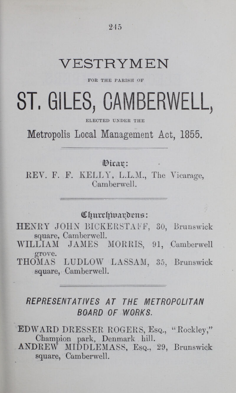 245 VESTRYMEN FOR THE PARISH OF ST. GILES, CAMBERWELL, ELECTED UNDER THE Metropolis Local Management Act, 1855. Dicar: REV. F. F. KELLY, L.L.M., The Vicarage, Camberwell. Churchwarden: HENRY JOHN BICKERSTAFF, 30, Brunswick square, Camberwell. WILLIAM JAMES MORRIS, 91, Camberwell grove. THOMAS LUDLOW LASSAM, 35, Brunswick square, Camberwell. REPRESENTATIVES AT THE METROPOLITAN BOARD OF WORKS. EDWARD DRESSER ROGERS, Esq., Rockley, Champion park, Denmark hill. ANDREW MIDDLEMASS, Esq., 29, Brunswick square, Camberwell.