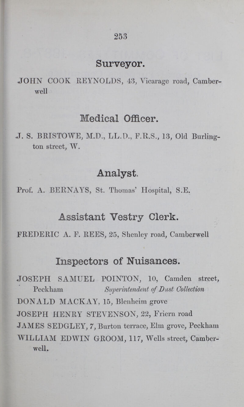 253 Surveyor. JOHN COOK REYNOLDS, 43, Vicarage road, Camber well Medical Officer. J. S. BRISTOWE, M.D., LL.D., F.R.S., 13, Old Burling ton street, W. Analyst, Prof. A. BERNAYS, St. Thomas' Hospital, S.E. Assistant Vestry Clerk. FREDERIC A. F. REES, 25, Shenley road, Camberwell Inspectors of Nuisances. JOSEPH SAMUEL POINTON, 10, Camden street, Peckham Superintendent of Dust Collection DONALD MACKAY, 15, Blenheim grove JOSEPH HENRY STEVENSON, 22, Friern road JAMES SEDGLEY, 7, Burton terrace, Elm grove, Peckham WILLIAM EDWIN GROOM, 117, Wells street, Camber well.
