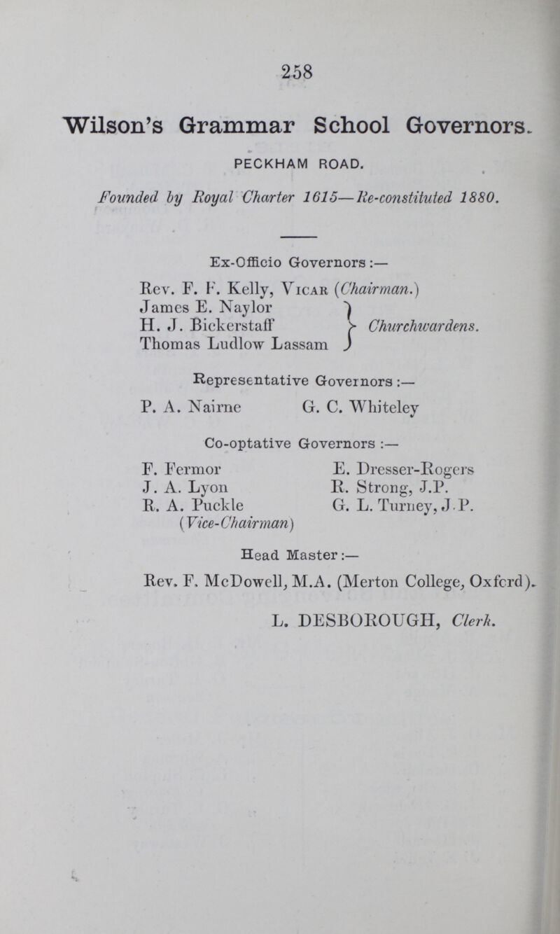 258 Wilson's Grammar School Governors. PECKHAM ROAD. Founded by Royal Charter 1615—He-constituted 1880. Ex-Offieio Governors:— Rev. F. F. Kelly, Vicar (Chairman.) James E. Naylor Churchwardens. H. J. Bickerstaff Thomas Ludlow Lassam Representative Governors P. A. Nairne G. C. Whiteley Co-optative Governors :— F. Termor E. Dresser-Rogers J. A. Lyon R. Strong, J.P. R. A. Puckle G. L. Turney, J P. (Vice-Chairman) Head Master:— Rev. F, McDowell; M.A. (Merton College, Oxford). L. DESBOROUGH, Clerk.