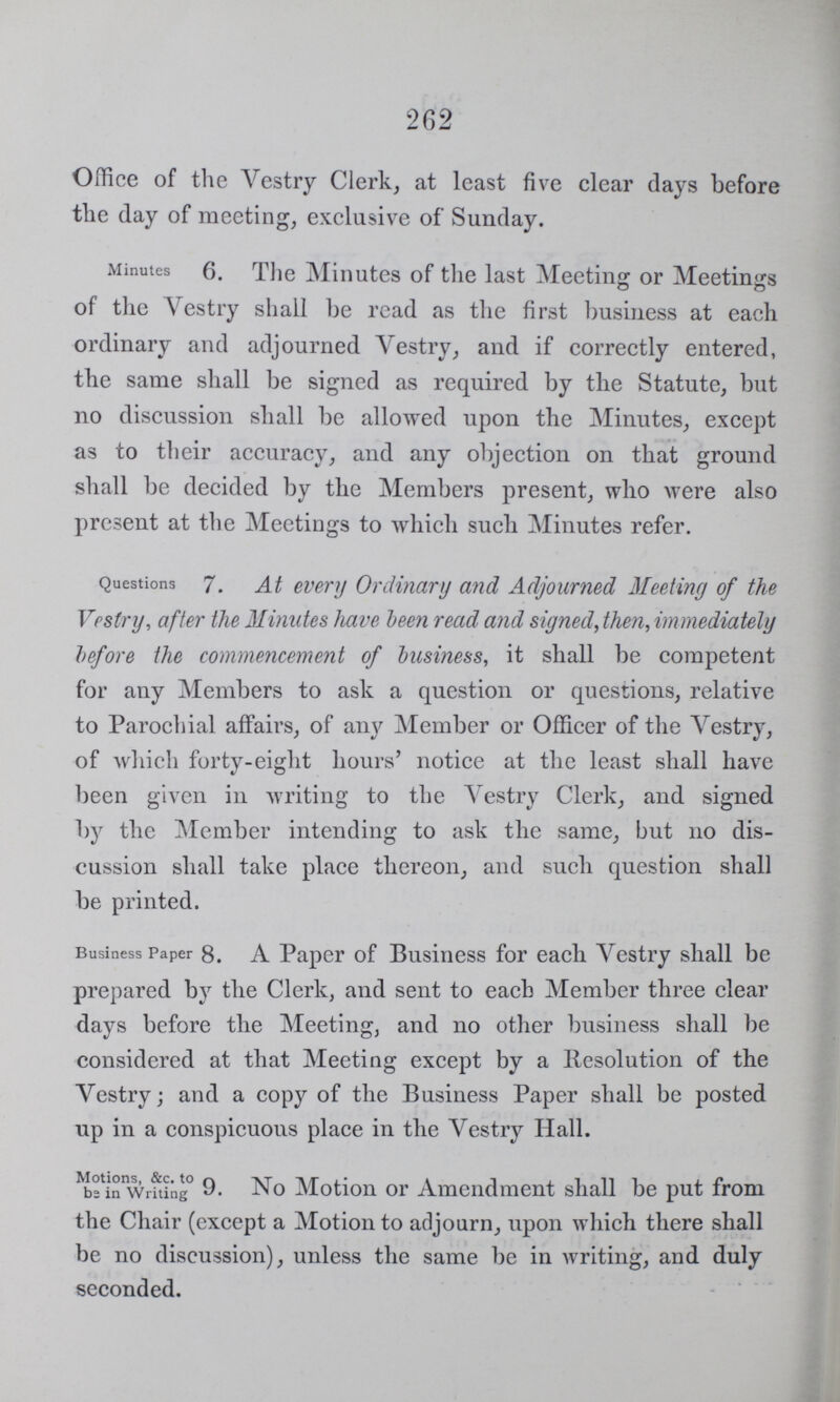 262 Office of the Vestry Clerk, at least five clear days before the day of meeting, exclusive of Sunday. Minutes 6. The Minutes of the last Meeting or Meetings of the Vestry shall be read as the first business at each ordinary and adjourned Vestry, and if correctly entered, the same shall be signed as required by the Statute, but no discussion shall be allowed upon the Minutes, except as to their accuracy, and any objection on that ground shall be decided by the Members present, who were also present at the Meetings to which such Minutes refer. Questions 7. At every Ordinary and Adjourned Meeting of the Vestry, after the Minutes have been read and signed, then, immediately before the commencement of business, it shall be competent for any Members to ask a question or questions, relative to Parochial affairs, of any Member or Officer of the Vestry, of which forty-eight hours' notice at the least shall have been given in writing to the Vestry Clerk, and signed by the Member intending to ask the same, but no dis cussion shall take place thereon, and such question shall be printed. Business Paper 8. A Paper of Business for each Vestry shall be prepared by the Clerk, and sent to each Member three clear days before the Meeting, and no other business shall be considered at that Meeting except by a Resolution of the Vestry; and a copy of the Business Paper shall be posted up in a conspicuous place in the Vestry Hall. Motions, &c. to be in Writing 9. No Motion or Amendment shall be put from the Chair (except a Motion to adjourn, upon which there shall be no discussion), unless the same be in writing, and duly seconded.