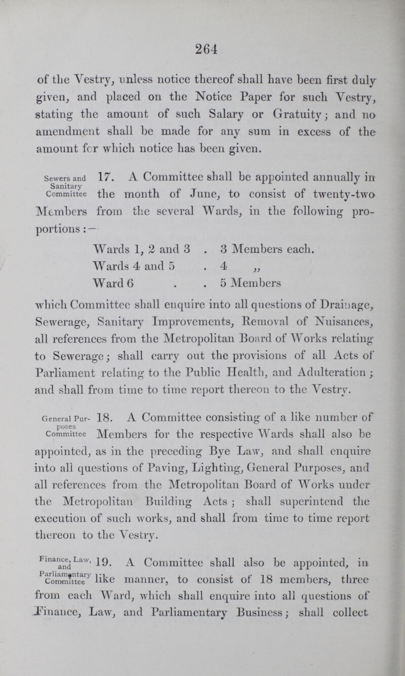 264 of the Vestry, unless notice thereof shall have been first duly given, and placed on the Notice Paper for such Vestry, stating the amount of such Salary or Gratuity; and no amendment shall be made for any sum in excess of the amount fcr which notice has been given. Sewers and Sanitary Committee 17. A Committee shall be appointed annually in the month of June, to consist of twenty-two Members from the several Wards, in the following pro portions:— Wards 1, 2 and 3 . 3 Members each. Wards 4 and 5 - 4 „ Ward 6 5 Members which Committee shall enquire into all questions of Drainage, Sewerage, Sanitary Improvements, Removal of Nuisances, all references from the Metropolitan Board of Works relating to Sewerage; shall carry out the provisions of all Acts of Parliament relating to the Public Health, and Adulteration ; and shall from time to time report thereon to the Vestry. General Purposes Committee 18. A Committee consisting of a like number of Members for the respective Wards shall also be appointed, as in the preceding Bye Law, and shall enquire into all questions of Paving, Lighting, General Purposes, and all references from the Metropolitan Board of Works under the Metropolitan Building Acts ; shall superintend the execution of such works, and shall from time to time report thereon to the Vestry. Finance, Law, and Parliamentary Committee 19. A Committee shall also be appointed, in like manner, to consist of 18 members, three from each Ward, which shall enquire into all questions of Finance, Law, and Parliamentary Business; shall collect