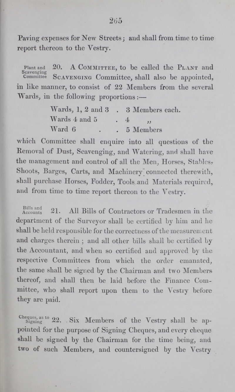 265 Paving expenses for New Streets; and shall from time to time report thereon to the Vestry. Plant and Scavenging Committee 20. A Committee, to be called the Plant and Scavenging Committee, shall also be appointed, in like manner, to consist of 22 Members from the several Wards, in the following proportions:— Wards, 1, 2 and 3 . 3 Members each. Wards 4 and 5 .4 „ Ward 6 5 Members which Committee shall enquire into all questions of the Removal of Dust, Scavenging, and Watering, and shall have the management and control of all the Men, Horses, Stables? Shoots, Barges, Carts, and Machinery connected therewith, shall purchase Horses, Fodder, Tools and Materials required, and from time to time report thereon to the Vestry. Bills and Accounts 21. All Bills of Contractors or Tradesmen in the department of the Surveyor shall be certified by him and he shall be held responsible for the correctness of the measurement and charges therein; and all other bills shall be certified by the Accountant, and when so certified and approved by the respective Committees from which the order emanated, the same shall be signed by the Chairman and two Members thereof, and shall then be laid before the Finance Com mittee, who shall report upon them to the Vestry before they are paid. Cheques, as to Signing 22. Six Members of the Vestry shall be ap pointed for the purpose of Signing Cheques, and every cheque shall be signed by the Chairman for the time being, and two of such Members, and countersigned by the Vestry