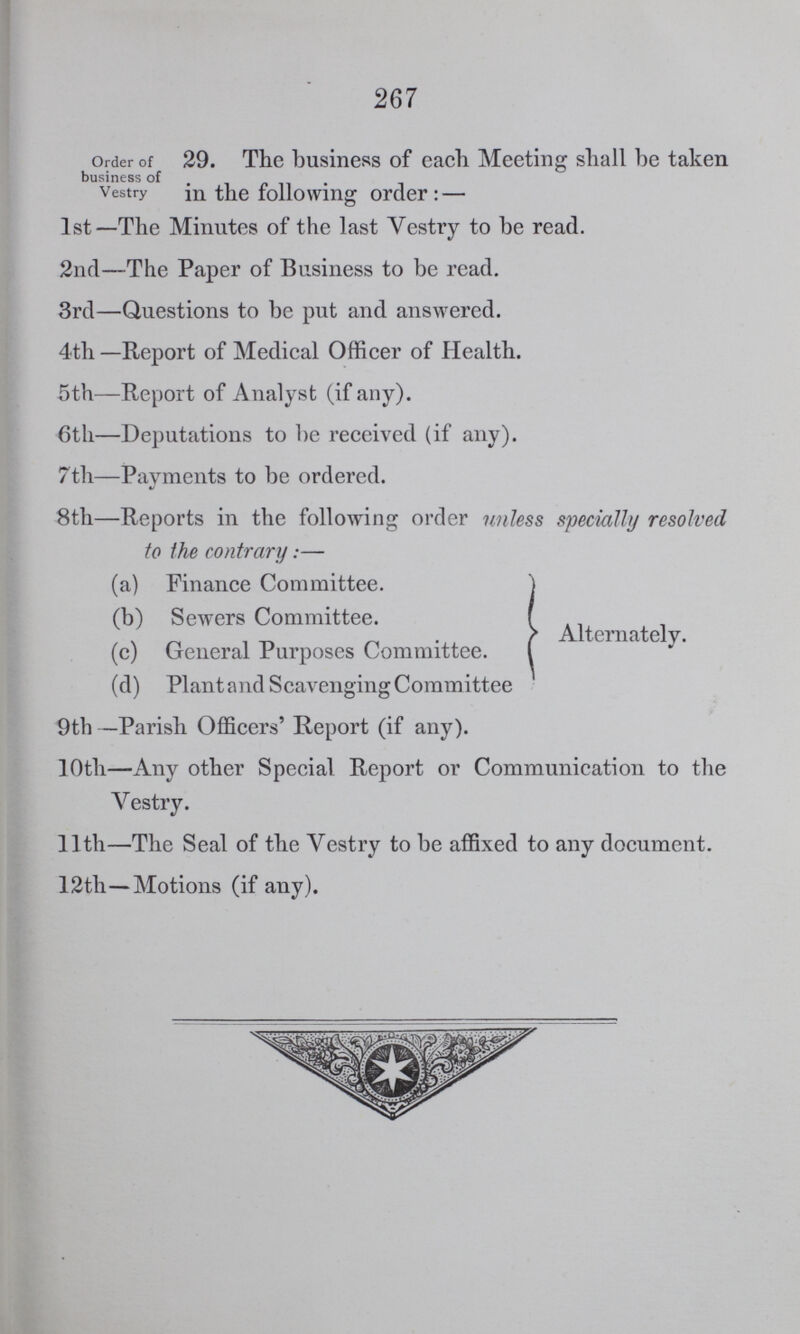 267 Order of business of Vestry 29. The business of each Meeting shall be taken in the following order:— 1st—The Minutes of the last Vestry to be read. 2nd—The Paper of Business to be read. 3rd—Questions to be put and answered. 4th—Report of Medical Officer of Health. 5th—Report of Analyst (if any). 6th—Deputations to be received (if any). 7th—Payments to be ordered. 8th—Reports in the following order unless specially resolved to the contrary:— (a) Finance Committee. (b) Sewers Committee. (c) General Purposes Committee. (d) Plant and Scavenging Committee Alternately. 9th —Parish Officers' Report (if any). 10th—Any other Special Report or Communication to the Vestry. 11th—The Seal of the Vestry to be affixed to any document. 12th—Motions (if any).