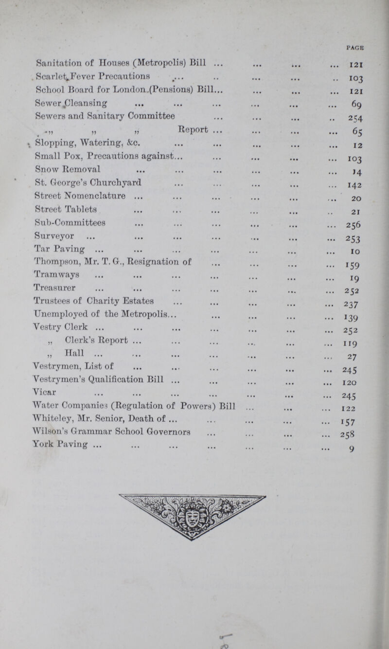 PAGE Sanitation of Houses (Metropolis) Bill Scarle^Fever Precautions School Board for London.(Pensions) Bill Sewer Cleansing Sewers and Sanitary Committee „ „ „ Report Slopping, Watering, &c. Small Pox, Precautions against Snow Removal St. George's Churchyard Street Nomenclature Street Tablets Sub-Committees Surveyor Tar Paving Thompson, Mr. T. G., Resignation of Tramways Treasurer Trustees of Charity Estates Unemployed of the Metropolis Vestry Clerk „ Clerk's Report „ Hall Vestrymen, List of Vestrymen's Qualification Bill Vicar Water Companies (Regulation of Powers) Bill Whiteley, Mr. Senior, Death of Wilson's Grammar School Governors York Paving 121 103 121 69 254 65 12 103 14 142 20 21 256 253 10 159 19 252 237 139 252 119 27 245 120 245 122 157 258 9