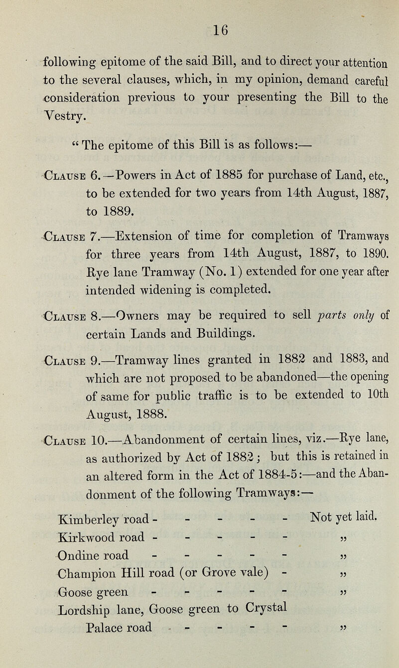 16 following epitome of the said Bill, and to direct your attention to the several clauses, which, in my opinion, demand careful consideration previous to your presenting the Bill to the Vestry.  The epitome of this Bill is as follows:— Clause 6. —Powers in Act of 1885 for purchase of Land, etc., to be extended for two years from 14th August, 1887, to 1889. Clause 7.—Extension of time for completion of Tramways for three years from 14th August, 1887, to 1890. Eye lane Tramway (No. 1) extended for one year after intended widening is completed. Clause 8.—Owners may be required to sell parts only of certain Lands and Buildings. Clause 9.—Tramway lines granted in 1882 and 1883, and which are not proposed to be abandoned—the opening of same for public traffic is to be extended to 10th August, 1888. Clause 10.—Abandonment of certain lines, viz.—Rye lane, as authorized by Act of 188,2; but this is retained in an altered form in the Act of 1884-5:—and the Aban donment of the following Tramways: — Kimberley road Not yet laid. Kirkwood road „ Ondine road „ Champion Hill road (or Grove vale) „ Goose green „ Lordship lane, Goose green to Crystal Palace road „