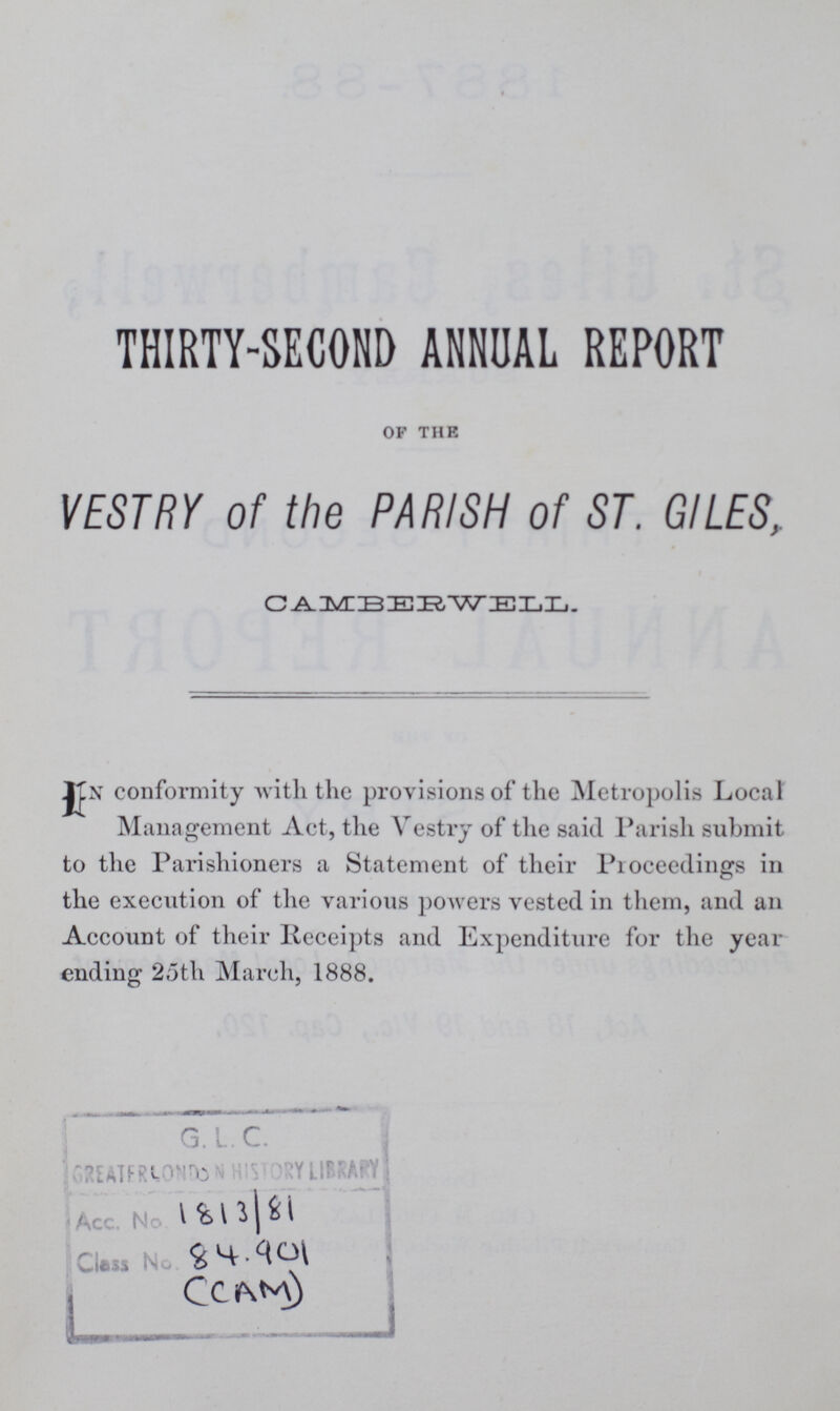 THIRTY-SECOND ANNUAL REPORT OF THE VESTRY of the PARISH of ST. GILES, CAMBERWELL. In conformity with the provisions of the Metropolis Local Management Act, the Vestry of the said Parish submit to the Parishioners a Statement of their Proceedings in the execution of the various powers vested in them, and an Account of their Receipts and Expenditure for the year ending 25th March, 1888. 1813/81 84.901 (CAM)