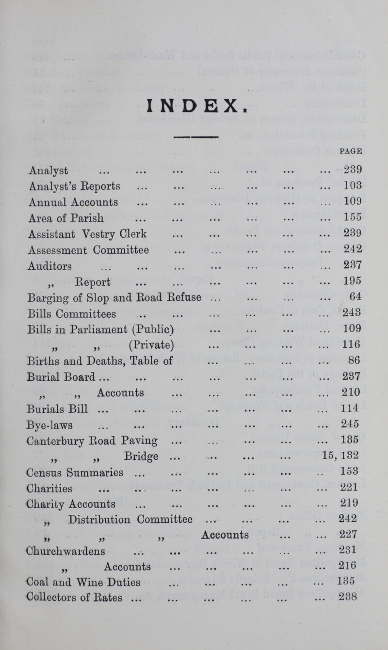 INDEX. page Analyst 239 Analyst's Reports 103 Annual Accounts 109 Area of Parish 155 Assistant Vestry Clerk 239 Assessment Committee 242 Auditors 237 „ Report 195 Barging of Slop and Road Refuse 64 Bills Committees 243 Bills in Parliament (Public) 109 „ „ (Private) 116 Births and Deaths, Table of 86 Burial Board 237 „ „ Accounts 210 Burials Bill 114 Bye-laws 245 Canterbury Road Paving 135 „ „ Bridge 15, 132 Census Summaries 153 Charities 221 Charity Accounts 219 „ Distribution Committee 242 „ „ „ Accounts 227 Churchwardens 231 „ Accounts 216 Coal and Wine Duties 135 Collectors of Rates 238